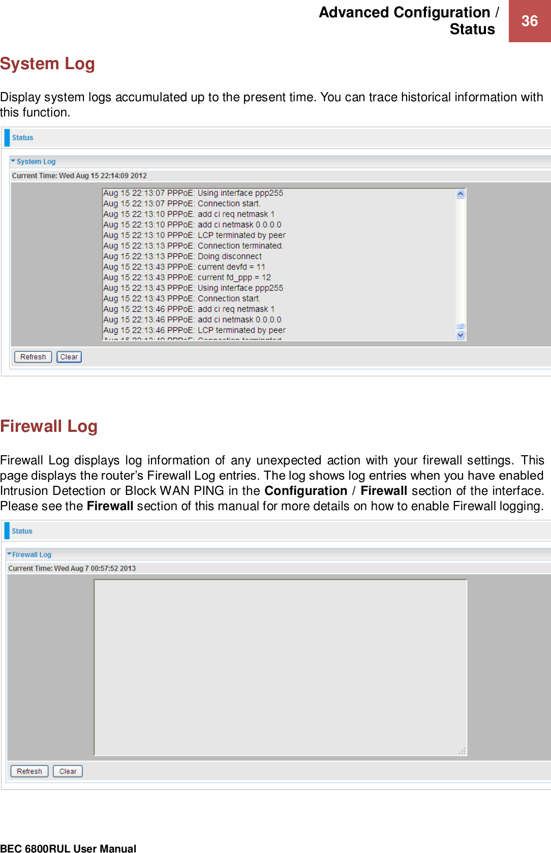 Advanced Configuration /  Status   36                                                 BEC 6800RUL User Manual  System Log Display system logs accumulated up to the present time. You can trace historical information with this function.     Firewall Log Firewall Log displays log information of  any unexpected action with your firewall settings. This page displays the router’s Firewall Log entries. The log shows log entries when you have enabled Intrusion Detection or Block WAN PING in the Configuration / Firewall section of the interface. Please see the Firewall section of this manual for more details on how to enable Firewall logging.      