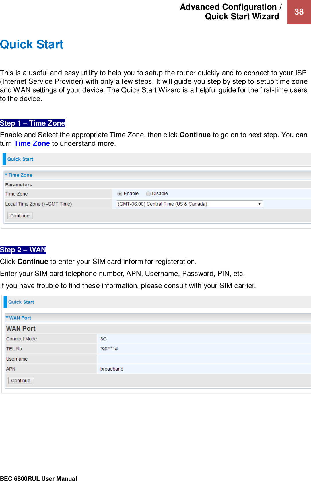 Advanced Configuration /  Quick Start Wizard   38                                                 BEC 6800RUL User Manual  Quick Start This is a useful and easy utility to help you to setup the router quickly and to connect to your ISP (Internet Service Provider) with only a few steps. It will guide you step by step to setup time zone and WAN settings of your device. The Quick Start Wizard is a helpful guide for the first-time users to the device.  Step 1 – Time Zone Enable and Select the appropriate Time Zone, then click Continue to go on to next step. You can turn Time Zone to understand more.    Step 2 – WAN  Click Continue to enter your SIM card inform for registeration. Enter your SIM card telephone number, APN, Username, Password, PIN, etc.   If you have trouble to find these information, please consult with your SIM carrier.  