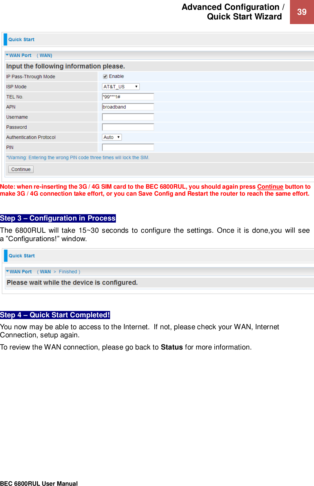 Advanced Configuration /  Quick Start Wizard   39                                                 BEC 6800RUL User Manual   Note: when re-inserting the 3G / 4G SIM card to the BEC 6800RUL, you should again press Continue button to make 3G / 4G connection take effort, or you can Save Config and Restart the router to reach the same effort.   Step 3 – Configuration in Process   The 6800RUL  will take  15~30 seconds to configure  the settings.  Once it is done,you  will  see a ”Configurations!” window.    Step 4 – Quick Start Completed!  You now may be able to access to the Internet.  If not, please check your WAN, Internet Connection, setup again.  To review the WAN connection, please go back to Status for more information.   