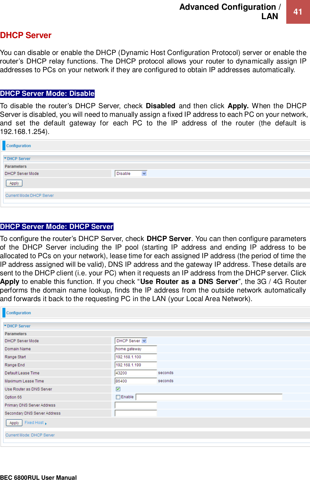 Advanced Configuration /  LAN   41                                                 BEC 6800RUL User Manual  DHCP Server   You can disable or enable the DHCP (Dynamic Host Configuration Protocol) server or enable the router’s DHCP relay functions. The DHCP  protocol  allows your  router  to dynamically assign IP addresses to PCs on your network if they are configured to obtain IP addresses automatically.  DHCP Server Mode: Disable To disable the router’s  DHCP Server,  check  Disabled  and then click  Apply. When the DHCP Server is disabled, you will need to manually assign a fixed IP address to each PC on your network, and  set  the  default  gateway  for  each  PC  to  the  IP  address  of  the  router  (the  default  is 192.168.1.254).   DHCP Server Mode: DHCP Server To configure the router’s DHCP Server, check DHCP Server. You can then configure parameters of  the  DHCP  Server  including  the  IP  pool  (starting  IP  address  and  ending  IP  address  to  be allocated to PCs on your network), lease time for each assigned IP address (the period of time the IP address assigned will be valid), DNS IP address and the gateway IP address. These details are sent to the DHCP client (i.e. your PC) when it requests an IP address from the DHCP server. Click Apply to enable this function. If you check “Use Router as a DNS Server”, the 3G / 4G Router performs the domain name lookup, finds the IP address from the outside network automatically and forwards it back to the requesting PC in the LAN (your Local Area Network).   