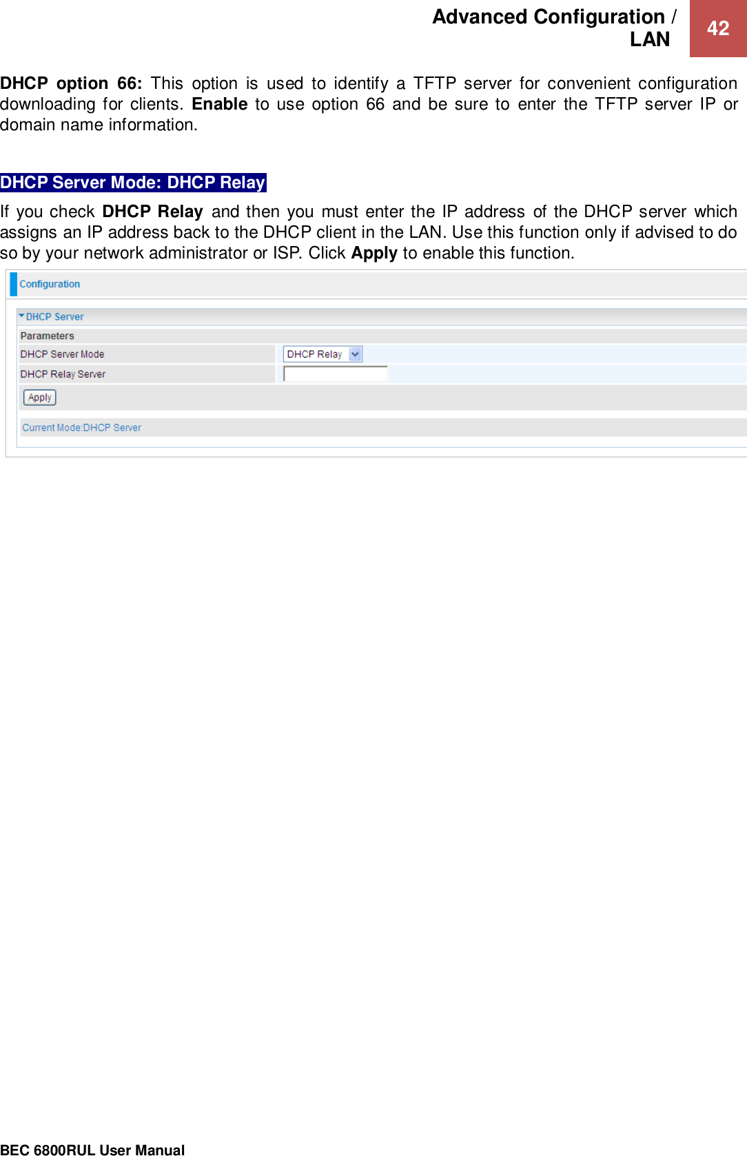 Advanced Configuration /  LAN   42                                                 BEC 6800RUL User Manual  DHCP  option  66:  This  option  is  used  to  identify  a  TFTP  server  for  convenient  configuration downloading for clients.  Enable to use  option  66  and  be sure  to  enter  the TFTP server IP  or domain name information.  DHCP Server Mode: DHCP Relay If you check  DHCP Relay  and then you must enter the  IP address of the DHCP server which assigns an IP address back to the DHCP client in the LAN. Use this function only if advised to do so by your network administrator or ISP. Click Apply to enable this function.   