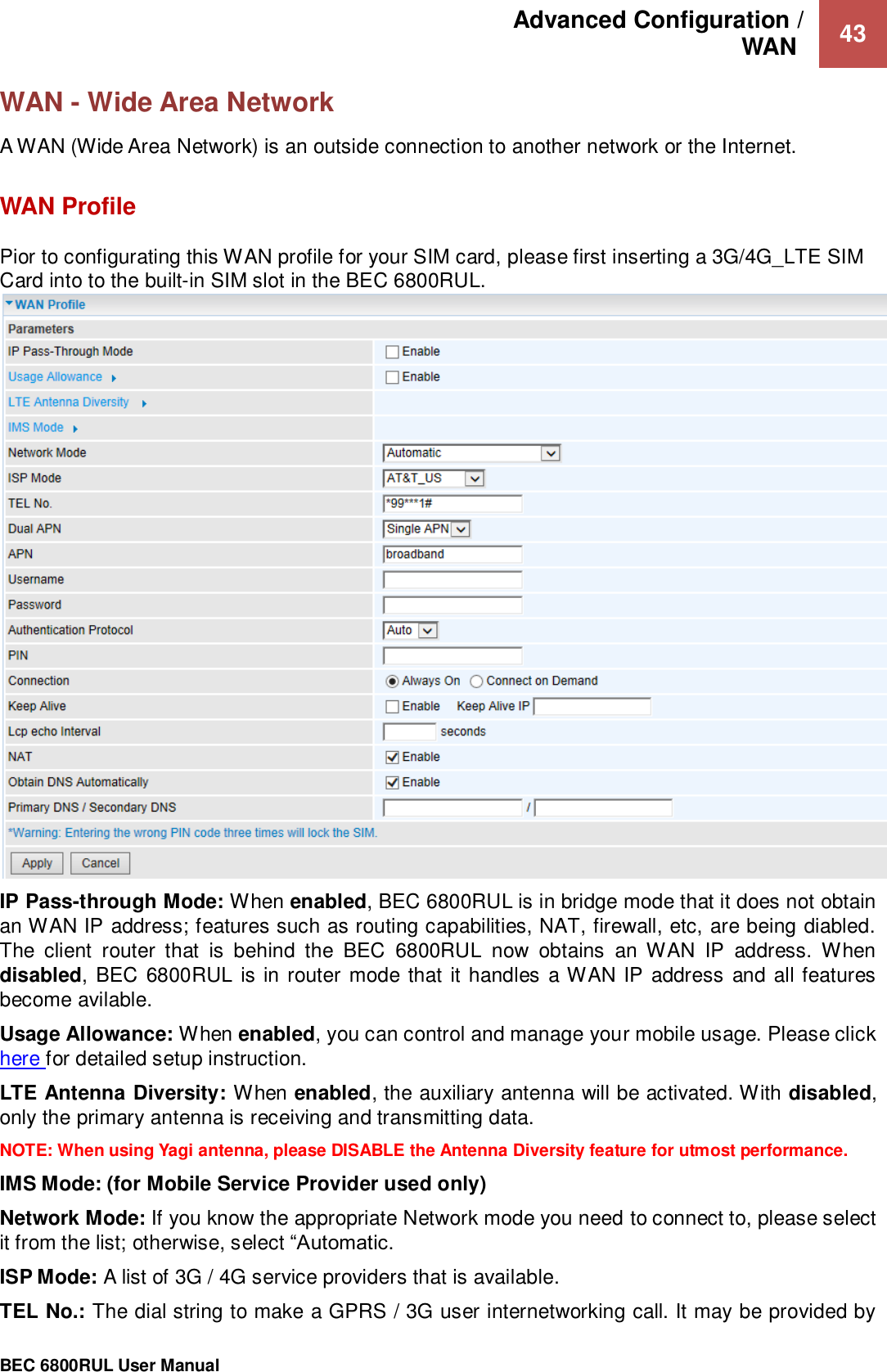 Advanced Configuration /  WAN   43                                                 BEC 6800RUL User Manual  WAN - Wide Area Network A WAN (Wide Area Network) is an outside connection to another network or the Internet.   WAN Profile Pior to configurating this WAN profile for your SIM card, please first inserting a 3G/4G_LTE SIM Card into to the built-in SIM slot in the BEC 6800RUL.  IP Pass-through Mode: When enabled, BEC 6800RUL is in bridge mode that it does not obtain an WAN IP address; features such as routing capabilities, NAT, firewall, etc, are being diabled. The  client  router  that  is  behind  the  BEC  6800RUL  now  obtains  an  WAN  IP  address.  When disabled, BEC  6800RUL is in router  mode  that it handles  a WAN IP address and all features become avilable.   Usage Allowance: When enabled, you can control and manage your mobile usage. Please click here for detailed setup instruction.  LTE Antenna Diversity: When enabled, the auxiliary antenna will be activated. With disabled, only the primary antenna is receiving and transmitting data.   NOTE: When using Yagi antenna, please DISABLE the Antenna Diversity feature for utmost performance.   IMS Mode: (for Mobile Service Provider used only) Network Mode: If you know the appropriate Network mode you need to connect to, please select it from the list; otherwise, select “Automatic.   ISP Mode: A list of 3G / 4G service providers that is available.  TEL No.: The dial string to make a GPRS / 3G user internetworking call. It may be provided by 