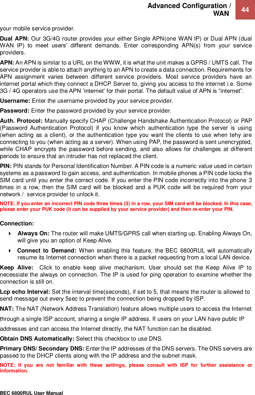 Advanced Configuration /  WAN   44                                                 BEC 6800RUL User Manual  your mobile service provider. Dual APN: Our 3G/4G router provides your either Single APN(one WAN IP) or Dual APN (dual WAN  IP)  to  meet  users’  different  demands.  Enter  corresponding  APN(s)  from  your  service providers. APN: An APN is similar to a URL on the WWW, it is what the unit makes a GPRS / UMTS call. The service provider is able to attach anything to an APN to create a data connection. Requirements for APN  assignment  varies  between  different  service  providers.  Most  service  providers  have  an internet portal which they connect a DHCP Server to, giving you access to the internet i.e. Some 3G / 4G operators use the APN ‘internet’ for their portal. The default value of APN is “internet”. Username: Enter the username provided by your service provider. Password: Enter the password provided by your service provider. Auth. Protocol: Manually specify CHAP (Challenge Handshake Authentication Protocol) or PAP (Password Authentication  Protocol)  if  you  know  which  authentication  type  the  server  is  using (when acting as a client), or the authentication type you want the clients to use when tehy are connecting to you (when acting as a server). When using PAP, the password is sent unencrypted, while CHAP encrypts the password before sending,  and also allows for challenges at different periods to ensure that an intruder has not replaced the client. PIN: PIN stands for Personal Identification Number. A PIN code is a numeric value used in certain systems as a password to gain access, and authentication. In mobile phones a PIN code locks the SIM card until you enter the correct code. If you enter the PIN code incorrectly into the phone 3 times in a row, then the SIM card will be blocked  and a PUK code will be required from your network /  service provider to unlock it. NOTE: If you enter an incorrect PIN code three times (3) in a row, your SIM card will be blocked. In this case, please enter your PUK code (it can be supplied by your service provider) and then re-enter your PIN.  Connection:  Always On: The router will make UMTS/GPRS call when starting up. Enabling Always On, will give you an option of Keep Alive.  Connect to  Demand: When  enabling this feature, the BEC  6800RUL will automatically resume its Internet connection when there is a packet requesting from a local LAN device. Keep  Alive:    Click  to  enable  keep  alive  mechanism.  User  should  set  the  Keep  Alive  IP  to necessiate the always on connection. The IP is used for ping operation to examine whether the connection is still on. Lcp echo Interval: Set the interval time(seconds), if set to 5, that means the router is allowed to send message out every 5sec to prevent the connection being dropped by ISP. NAT: The NAT (Network Address Translation) feature allows multiple users to access the Internet through a single ISP account, sharing a single IP address. If users on your LAN have public IP addresses and can access the Internet directly, the NAT function can be disabled. Obtain DNS Automatically: Select this checkbox to use DNS. Primary DNS/ Secondary DNS: Enter the IP addresses of the DNS servers. The DNS servers are passed to the DHCP clients along with the IP address and the subnet mask. NOTE:  If  you  are  not  familiar  with  these  settings,  please  consult  with  ISP  for  further  assistance  or information. 