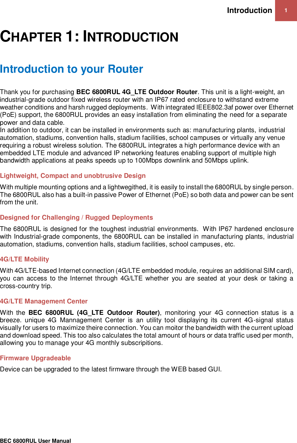 Introduction 1                                                 BEC 6800RUL User Manual  CHAPTER 1: INTRODUCTION Introduction to your Router Thank you for purchasing BEC 6800RUL 4G_LTE Outdoor Router. This unit is a light-weight, an industrial-grade outdoor fixed wireless router with an IP67 rated enclosure to withstand extreme weather conditions and harsh rugged deployments.  With integrated IEEE802.3af power over Ethernet (PoE) support, the 6800RUL provides an easy installation from eliminating the need for a separate power and data cable.   In addition to outdoor, it can be installed in environments such as: manufacturing plants, industrial automation, stadiums, convention halls, stadium facilities, school campuses or virtually any venue requiring a robust wireless solution. The 6800RUL integrates a high performance device with an embedded LTE module and advanced IP networking features enabling support of multiple high bandwidth applications at peaks speeds up to 100Mbps downlink and 50Mbps uplink.  Lightweight, Compact and unobtrusive Design With multiple mounting options and a lightwegithed, it is easily to install the 6800RUL by single person. The 6800RUL also has a built-in passive Power of Ethernet (PoE) so both data and power can be sent from the unit.   Designed for Challenging / Rugged Deployments The 6800RUL is designed for the toughest industrial environments.  With IP67 hardened enclosure with Industrial-grade components, the 6800RUL can be installed in manufacturing plants, industrial automation, stadiums, convention halls, stadium facilities, school campuses, etc.  4G/LTE Mobility With 4G/LTE-based Internet connection (4G/LTE embedded module, requires an additional SIM card), you  can  access  to the  Internet through  4G/LTE whether  you  are seated  at  your  desk  or taking  a cross-country trip.  4G/LTE Management Center With  the  BEC  6800RUL  (4G_LTE  Outdoor  Router),  monitoring  your  4G  connection  status  is  a breeze.  unique  4G  Mannagement  Center  is  an  utility  tool  displaying  its  current  4G-signal  status visually for users to maximize theire connection. You can moitor the bandwidth with the current upload and download speed. This too also calculates the total amount of hours or data traffic used per month, allowing you to manage your 4G monthly subscripitions.  Firmware Upgradeable Device can be upgraded to the latest firmware through the WEB based GUI.    