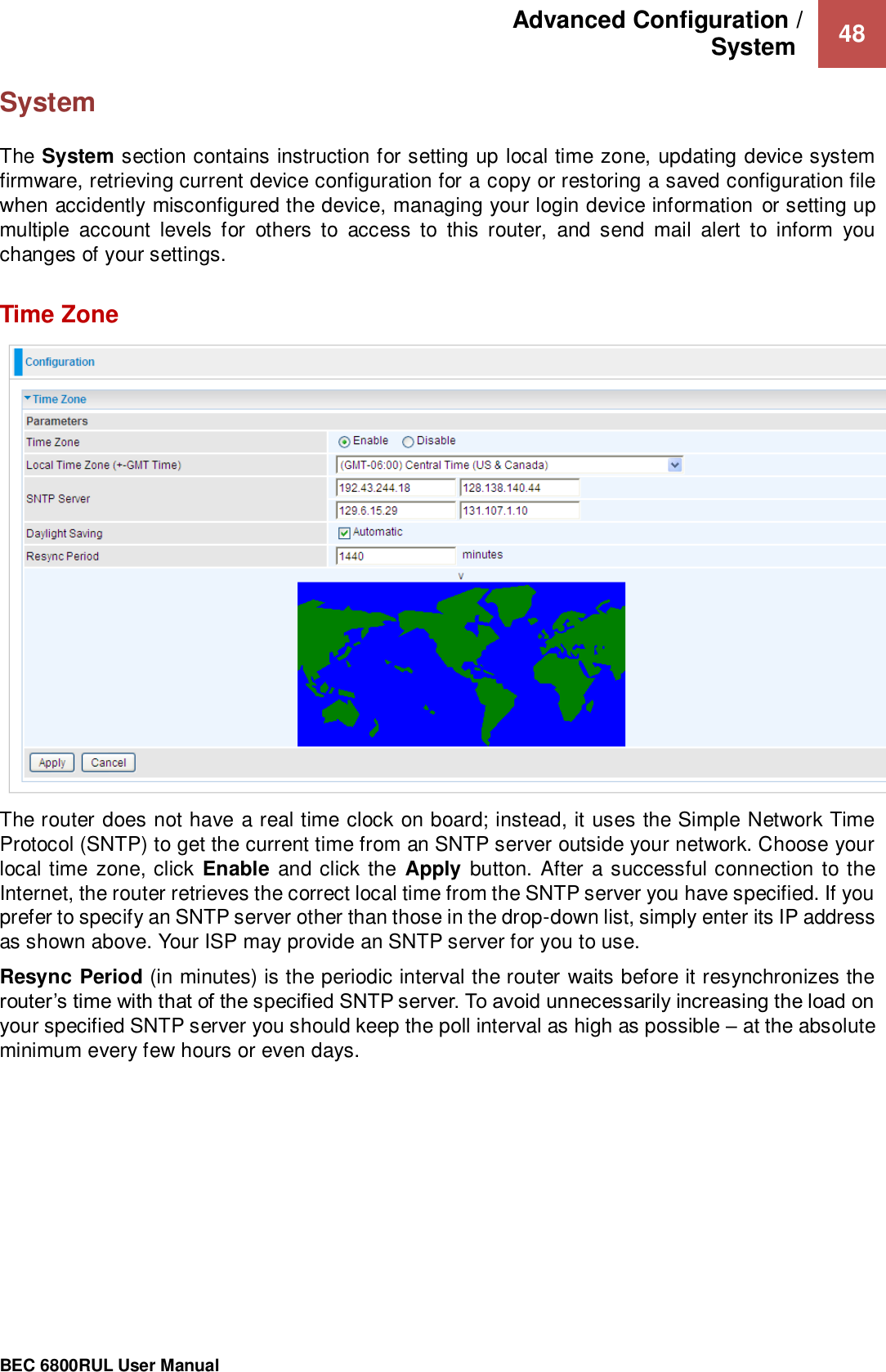 Advanced Configuration /  System   48                                                 BEC 6800RUL User Manual  System  The System section contains instruction for setting up local time zone, updating device system firmware, retrieving current device configuration for a copy or restoring a saved configuration file when accidently misconfigured the device, managing your login device information or setting up multiple  account  levels  for  others  to  access  to  this  router,  and  send  mail  alert  to  inform  you changes of your settings.    Time Zone  The router does not have a real time clock on board; instead, it uses the Simple Network Time Protocol (SNTP) to get the current time from an SNTP server outside your network. Choose your local time zone, click Enable and click the  Apply button. After  a successful connection to the Internet, the router retrieves the correct local time from the SNTP server you have specified. If you prefer to specify an SNTP server other than those in the drop-down list, simply enter its IP address as shown above. Your ISP may provide an SNTP server for you to use. Resync Period (in minutes) is the periodic interval the router waits before it resynchronizes the router’s time with that of the specified SNTP server. To avoid unnecessarily increasing the load on your specified SNTP server you should keep the poll interval as high as possible – at the absolute minimum every few hours or even days.     