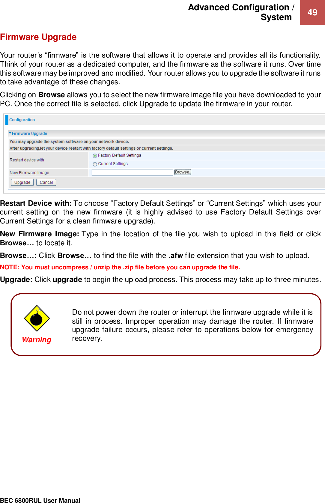 Advanced Configuration /  System   49                                                 BEC 6800RUL User Manual   Do not power down the router or interrupt the firmware upgrade while it is still in process. Improper operation may damage the  router.  If firmware upgrade failure occurs, please refer to operations below for emergency recovery. Firmware Upgrade Your router’s “firmware” is the software that allows it to operate and provides all its functionality. Think of your router as a dedicated computer, and the firmware as the software it runs. Over time this software may be improved and modified. Your router allows you to upgrade the software it runs to take advantage of these changes. Clicking on Browse allows you to select the new firmware image file you have downloaded to your PC. Once the correct file is selected, click Upgrade to update the firmware in your router.  Restart Device with: To choose “Factory Default Settings” or “Current Settings” which uses your current  setting  on  the  new firmware  (it is  highly  advised  to use Factory Default  Settings  over Current Settings for a clean firmware upgrade). New Firmware  Image: Type in the location of the file you  wish to upload  in this field  or click Browse… to locate it. Browse…: Click Browse… to find the file with the .afw file extension that you wish to upload.  NOTE: You must uncompress / unzip the .zip file before you can upgrade the file. Upgrade: Click upgrade to begin the upload process. This process may take up to three minutes.            Warning  