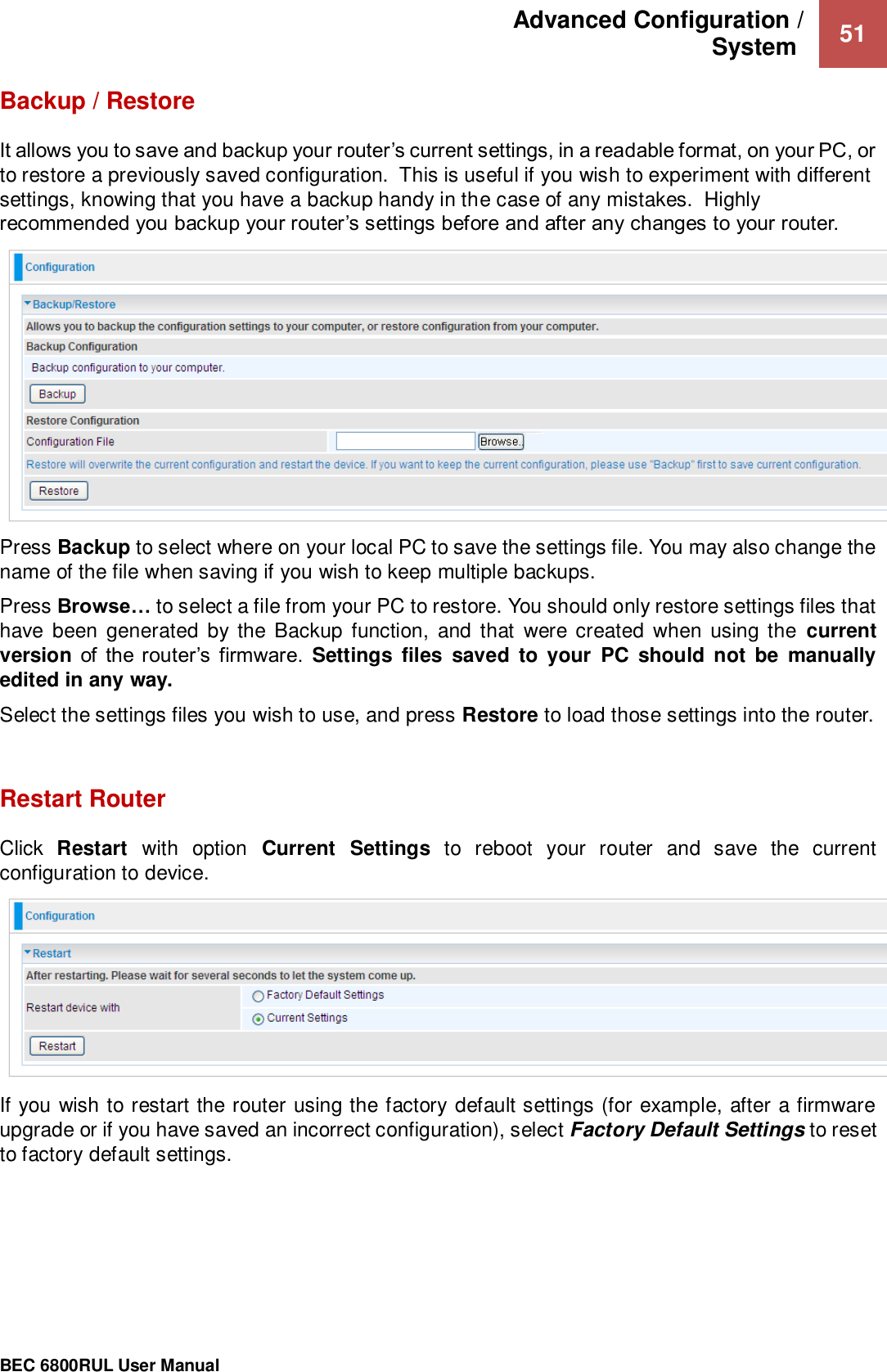 Advanced Configuration /  System   51                                                 BEC 6800RUL User Manual  Backup / Restore It allows you to save and backup your router’s current settings, in a readable format, on your PC, or to restore a previously saved configuration.  This is useful if you wish to experiment with different settings, knowing that you have a backup handy in the case of any mistakes.  Highly recommended you backup your router’s settings before and after any changes to your router.     Press Backup to select where on your local PC to save the settings file. You may also change the name of the file when saving if you wish to keep multiple backups. Press Browse… to select a file from your PC to restore. You should only restore settings files that have  been generated  by the Backup  function,  and  that  were  created  when  using the  current version of  the router’s  firmware.  Settings  files  saved  to  your  PC  should  not  be  manually edited in any way. Select the settings files you wish to use, and press Restore to load those settings into the router.   Restart Router Click  Restart  with  option  Current  Settings  to  reboot  your  router  and  save  the  current configuration to device.  If you wish to restart the router using the factory default settings (for example, after a firmware upgrade or if you have saved an incorrect configuration), select Factory Default Settings to reset to factory default settings.    