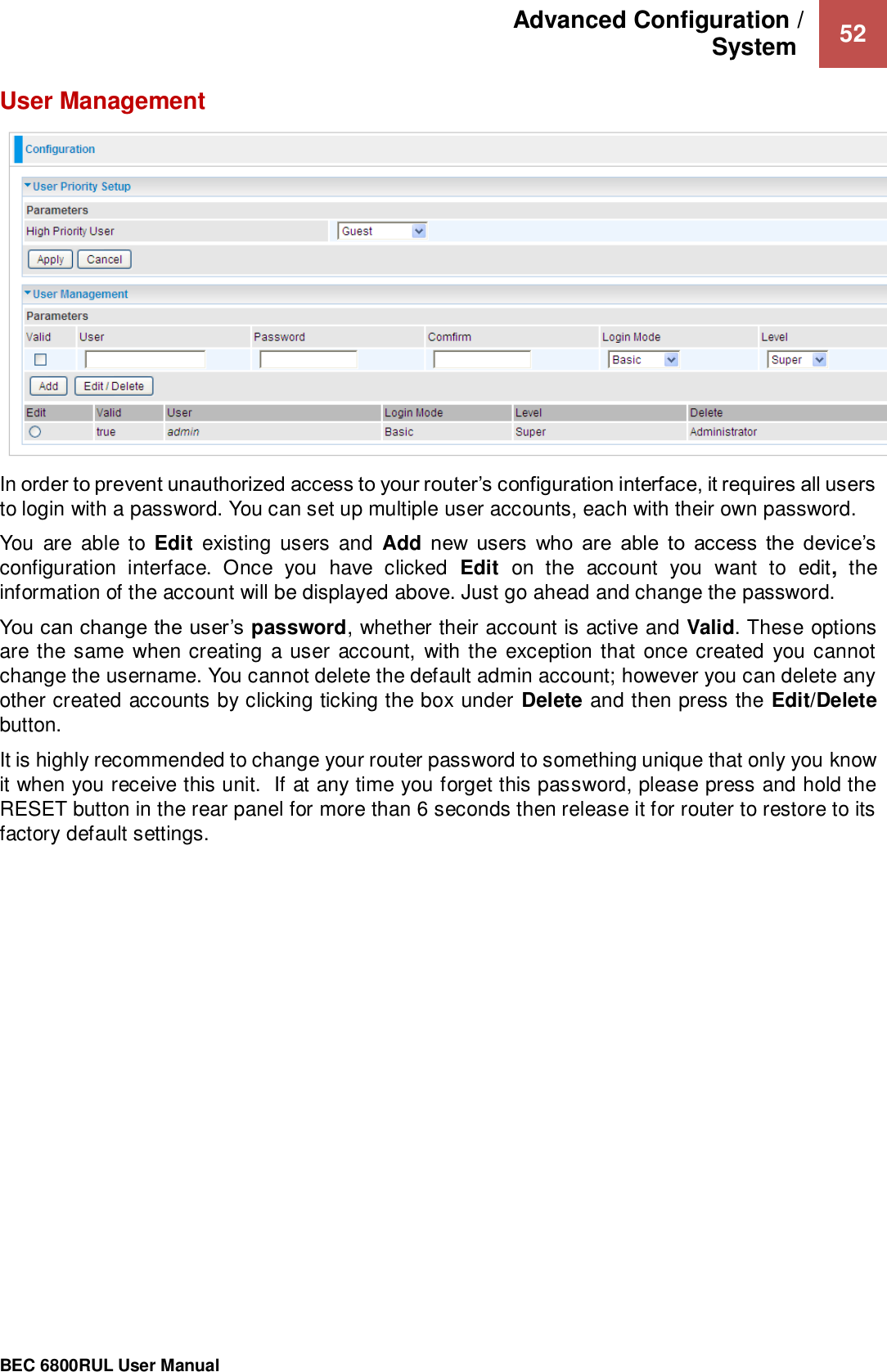 Advanced Configuration /  System   52                                                 BEC 6800RUL User Manual  User Management  In order to prevent unauthorized access to your router’s configuration interface, it requires all users to login with a password. You can set up multiple user accounts, each with their own password. You  are  able  to  Edit  existing  users  and  Add new  users  who  are  able  to  access  the  device’s configuration  interface.  Once  you  have  clicked  Edit  on  the  account  you  want  to  edit,  the information of the account will be displayed above. Just go ahead and change the password. You can change the user’s password, whether their account is active and Valid. These options are the same when creating a user  account,  with the exception that once created  you cannot change the username. You cannot delete the default admin account; however you can delete any other created accounts by clicking ticking the box under Delete and then press the Edit/Delete button. It is highly recommended to change your router password to something unique that only you know it when you receive this unit.  If at any time you forget this password, please press and hold the RESET button in the rear panel for more than 6 seconds then release it for router to restore to its factory default settings.    