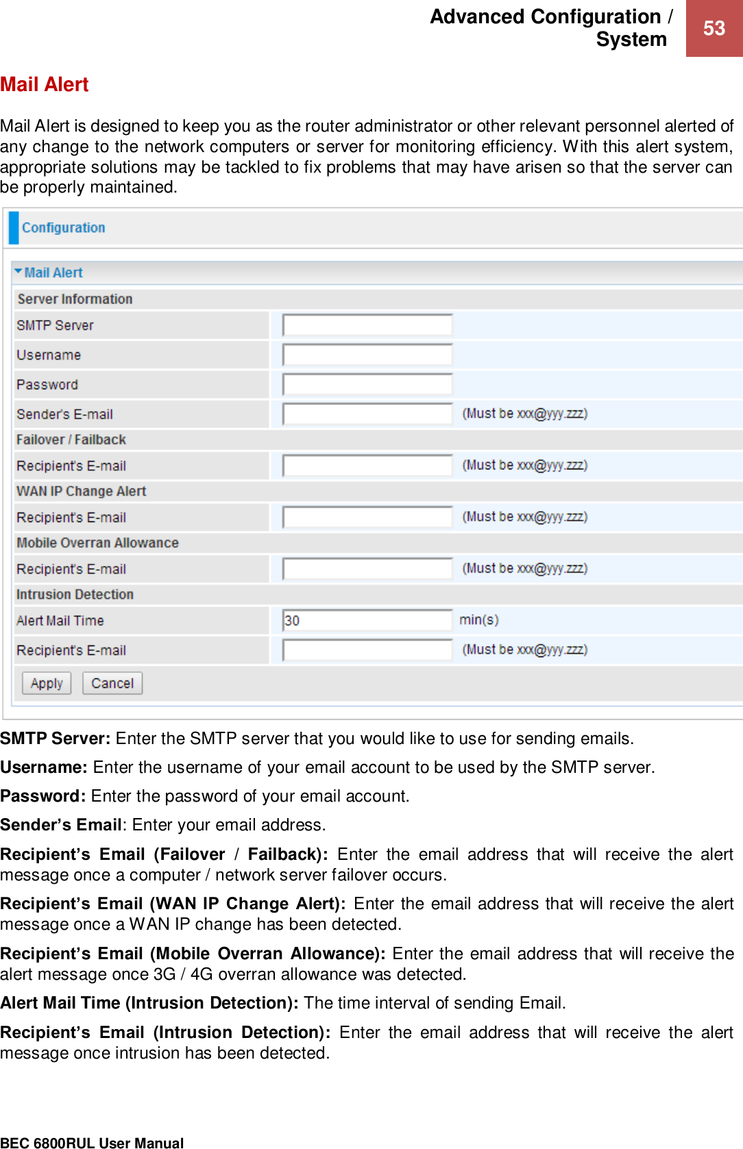 Advanced Configuration /  System   53                                                 BEC 6800RUL User Manual  Mail Alert Mail Alert is designed to keep you as the router administrator or other relevant personnel alerted of any change to the network computers or server for monitoring efficiency. With this alert system, appropriate solutions may be tackled to fix problems that may have arisen so that the server can be properly maintained.  SMTP Server: Enter the SMTP server that you would like to use for sending emails. Username: Enter the username of your email account to be used by the SMTP server. Password: Enter the password of your email account. Sender’s Email: Enter your email address. Recipient’s  Email  (Failover  /  Failback):  Enter  the  email  address  that  will  receive  the  alert message once a computer / network server failover occurs. Recipient’s Email  (WAN IP Change  Alert):  Enter the email address that will receive the alert message once a WAN IP change has been detected. Recipient’s Email (Mobile Overran Allowance): Enter the email address that will receive the alert message once 3G / 4G overran allowance was detected. Alert Mail Time (Intrusion Detection): The time interval of sending Email. Recipient’s  Email  (Intrusion  Detection):  Enter  the  email  address  that  will  receive  the  alert message once intrusion has been detected.  