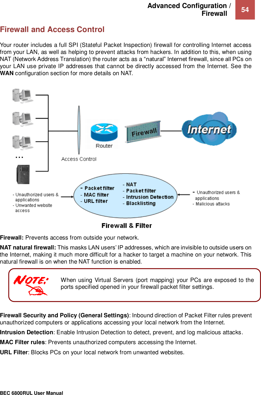 Advanced Configuration /  Firewall    54                                                 BEC 6800RUL User Manual   When using Virtual Servers (port mapping) your PCs are exposed to the ports specified opened in your firewall packet filter settings.  Firewall and Access Control  Your router includes a full SPI (Stateful Packet Inspection) firewall for controlling Internet access from your LAN, as well as helping to prevent attacks from hackers. In addition to this, when using NAT (Network Address Translation) the router acts as a “natural” Internet firewall, since all PCs on your LAN use private IP addresses that cannot be directly accessed from the Internet. See the WAN configuration section for more details on NAT.    Firewall: Prevents access from outside your network.  NAT natural firewall: This masks LAN users’ IP addresses, which are invisible to outside users on the Internet, making it much more difficult for a hacker to target a machine on your network. This natural firewall is on when the NAT function is enabled.  Firewall Security and Policy (General Settings): Inbound direction of Packet Filter rules prevent unauthorized computers or applications accessing your local network from the Internet. Intrusion Detection: Enable Intrusion Detection to detect, prevent, and log malicious attacks. MAC Filter rules: Prevents unauthorized computers accessing the Internet. URL Filter: Blocks PCs on your local network from unwanted websites.    