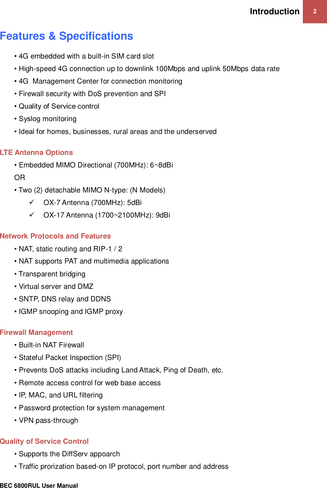 Introduction 2                                                 BEC 6800RUL User Manual  Features &amp; Specifications • 4G embedded with a built-in SIM card slot • High-speed 4G connection up to downlink 100Mbps and uplink 50Mbps data rate • 4G  Management Center for connection monitoring • Firewall security with DoS prevention and SPI • Quality of Service control • Syslog monitoring • Ideal for homes, businesses, rural areas and the underserved  LTE Antenna Options • Embedded MIMO Directional (700MHz): 6~8dBi OR • Two (2) detachable MIMO N-type: (N Models)  OX-7 Antenna (700MHz): 5dBi  OX-17 Antenna (1700~2100MHz): 9dBi  Network Protocols and Features • NAT, static routing and RIP-1 / 2 • NAT supports PAT and multimedia applications • Transparent bridging • Virtual server and DMZ • SNTP, DNS relay and DDNS • IGMP snooping and IGMP proxy  Firewall Management • Built-in NAT Firewall • Stateful Packet Inspection (SPI) • Prevents DoS attacks including Land Attack, Ping of Death, etc. • Remote access control for web base access • IP, MAC, and URL filtering • Password protection for system management • VPN pass-through  Quality of Service Control • Supports the DiffServ appoarch  • Traffic prorization based-on IP protocol, port number and address 