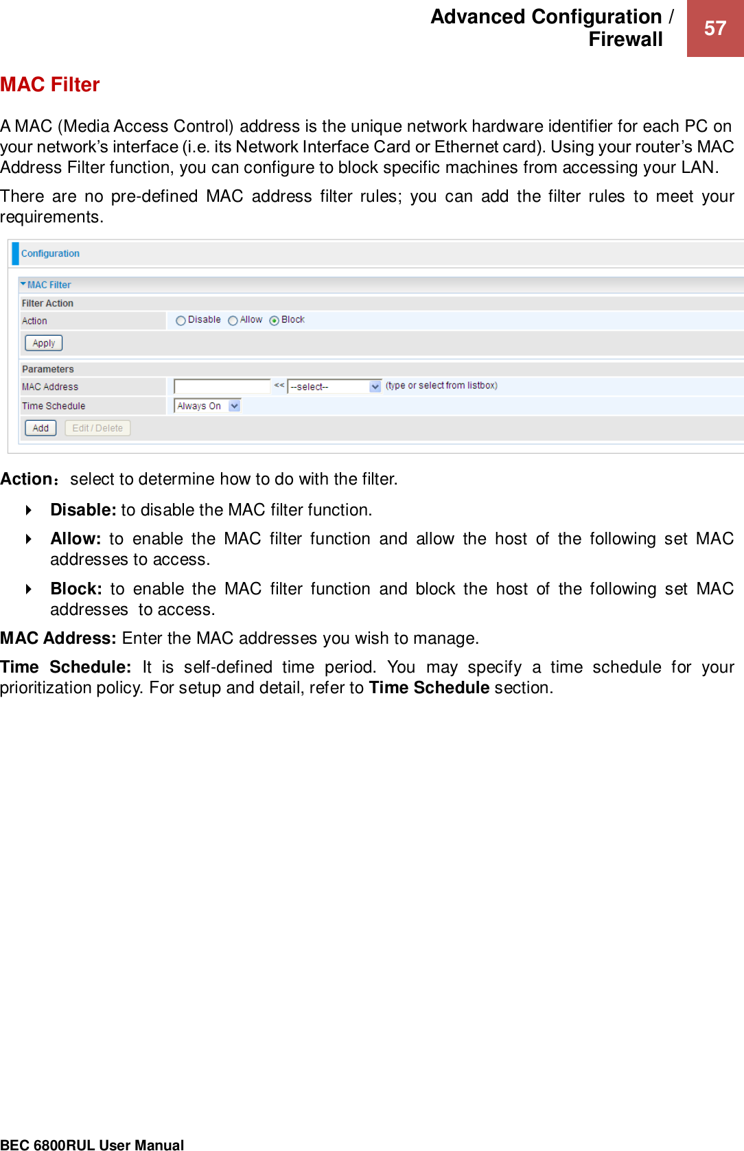 Advanced Configuration /  Firewall    57                                                 BEC 6800RUL User Manual  MAC Filter A MAC (Media Access Control) address is the unique network hardware identifier for each PC on your network’s interface (i.e. its Network Interface Card or Ethernet card). Using your router’s MAC Address Filter function, you can configure to block specific machines from accessing your LAN. There  are  no  pre-defined  MAC  address  filter  rules;  you  can  add  the  filter  rules  to  meet  your requirements.   Action：select to determine how to do with the filter.  Disable: to disable the MAC filter function.  Allow:  to  enable  the  MAC  filter  function  and  allow  the  host  of  the  following  set  MAC addresses to access.  Block:  to  enable  the  MAC  filter  function  and  block  the  host  of  the  following  set  MAC addresses  to access. MAC Address: Enter the MAC addresses you wish to manage. Time  Schedule:  It  is  self-defined  time  period.  You  may  specify  a  time  schedule  for  your prioritization policy. For setup and detail, refer to Time Schedule section.    