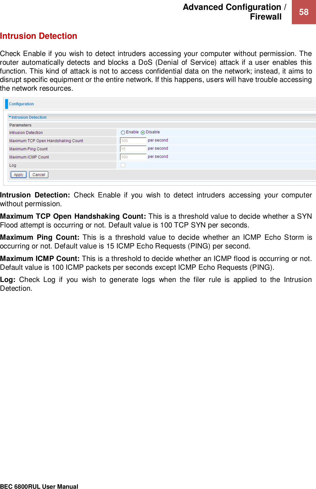 Advanced Configuration /  Firewall    58                                                 BEC 6800RUL User Manual  Intrusion Detection Check Enable if you wish to detect intruders accessing your computer without permission. The router automatically  detects  and blocks a DoS (Denial of Service) attack if a user enables this function. This kind of attack is not to access confidential data on the network; instead, it aims to disrupt specific equipment or the entire network. If this happens, users will have trouble accessing the network resources.   Intrusion  Detection:  Check  Enable  if  you  wish  to  detect  intruders  accessing  your  computer without permission. Maximum TCP Open Handshaking Count: This is a threshold value to decide whether a SYN Flood attempt is occurring or not. Default value is 100 TCP SYN per seconds. Maximum  Ping  Count: This is  a  threshold  value to  decide  whether  an  ICMP Echo Storm  is occurring or not. Default value is 15 ICMP Echo Requests (PING) per second. Maximum ICMP Count: This is a threshold to decide whether an ICMP flood is occurring or not. Default value is 100 ICMP packets per seconds except ICMP Echo Requests (PING). Log:  Check  Log  if  you  wish  to  generate  logs  when  the  filer  rule  is  applied  to  the  Intrusion Detection.    
