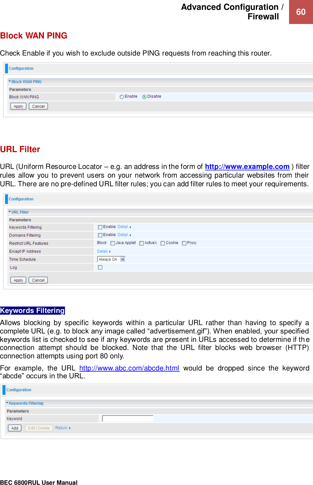 Advanced Configuration /  Firewall    60                                                 BEC 6800RUL User Manual  Block WAN PING Check Enable if you wish to exclude outside PING requests from reaching this router.     URL Filter URL (Uniform Resource Locator – e.g. an address in the form of http://www.example.com ) filter rules allow you to prevent users on your network from accessing particular websites from their URL. There are no pre-defined URL filter rules; you can add filter rules to meet your requirements.   Keywords Filtering Allows  blocking  by  specific  keywords  within  a  particular  URL  rather  than  having  to  specify  a complete URL (e.g. to block any image called “advertisement.gif”). When enabled, your specified keywords list is checked to see if any keywords are present in URLs accessed to determine if the connection  attempt  should  be  blocked.  Note  that  the  URL  filter  blocks  web  browser  (HTTP) connection attempts using port 80 only. For  example,  the  URL  http://www.abc.com/abcde.html  would  be  dropped  since  the  keyword “abcde” occurs in the URL.     