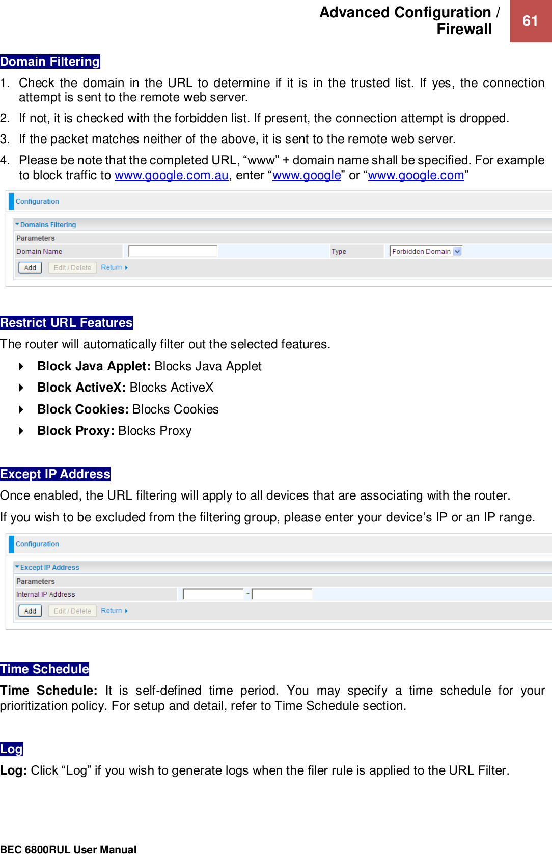 Advanced Configuration /  Firewall    61                                                 BEC 6800RUL User Manual  Domain Filtering 1.  Check the domain in the URL to determine if it is in the trusted list. If  yes, the connection attempt is sent to the remote web server. 2.  If not, it is checked with the forbidden list. If present, the connection attempt is dropped. 3.  If the packet matches neither of the above, it is sent to the remote web server. 4. Please be note that the completed URL, “www” + domain name shall be specified. For example to block traffic to www.google.com.au, enter “www.google” or “www.google.com”   Restrict URL Features The router will automatically filter out the selected features.   Block Java Applet: Blocks Java Applet  Block ActiveX: Blocks ActiveX  Block Cookies: Blocks Cookies  Block Proxy: Blocks Proxy  Except IP Address  Once enabled, the URL filtering will apply to all devices that are associating with the router.  If you wish to be excluded from the filtering group, please enter your device’s IP or an IP range.    Time Schedule  Time  Schedule:  It  is  self-defined  time  period.  You  may  specify  a  time  schedule  for  your prioritization policy. For setup and detail, refer to Time Schedule section.  Log  Log: Click “Log” if you wish to generate logs when the filer rule is applied to the URL Filter.  