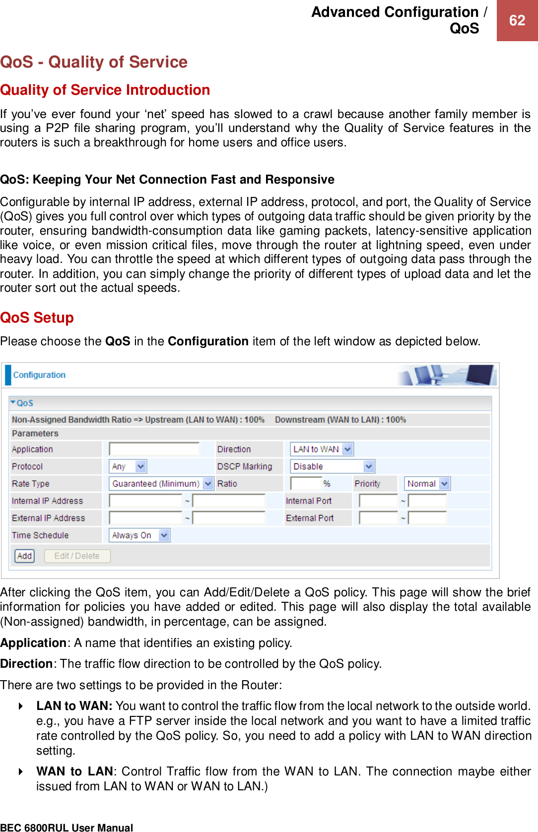 Advanced Configuration /  QoS    62                                                 BEC 6800RUL User Manual  QoS - Quality of Service Quality of Service Introduction If you’ve  ever found your ‘net’ speed has slowed to  a crawl because another family member is using  a P2P file sharing  program,  you’ll  understand  why the Quality  of  Service features  in  the routers is such a breakthrough for home users and office users.   QoS: Keeping Your Net Connection Fast and Responsive  Configurable by internal IP address, external IP address, protocol, and port, the Quality of Service (QoS) gives you full control over which types of outgoing data traffic should be given priority by the router, ensuring bandwidth-consumption data like gaming packets, latency-sensitive application like voice, or even mission critical files, move through the router at lightning speed, even under heavy load. You can throttle the speed at which different types of outgoing data pass through the router. In addition, you can simply change the priority of different types of upload data and let the router sort out the actual speeds.  QoS Setup Please choose the QoS in the Configuration item of the left window as depicted below.   After clicking the QoS item, you can Add/Edit/Delete a QoS policy. This page will show the brief information for policies you have added or edited. This page will also display the total available (Non-assigned) bandwidth, in percentage, can be assigned. Application: A name that identifies an existing policy. Direction: The traffic flow direction to be controlled by the QoS policy. There are two settings to be provided in the Router:  LAN to WAN: You want to control the traffic flow from the local network to the outside world. e.g., you have a FTP server inside the local network and you want to have a limited traffic rate controlled by the QoS policy. So, you need to add a policy with LAN to WAN direction setting.   WAN  to  LAN: Control Traffic flow from the WAN to LAN. The connection maybe either issued from LAN to WAN or WAN to LAN.) 