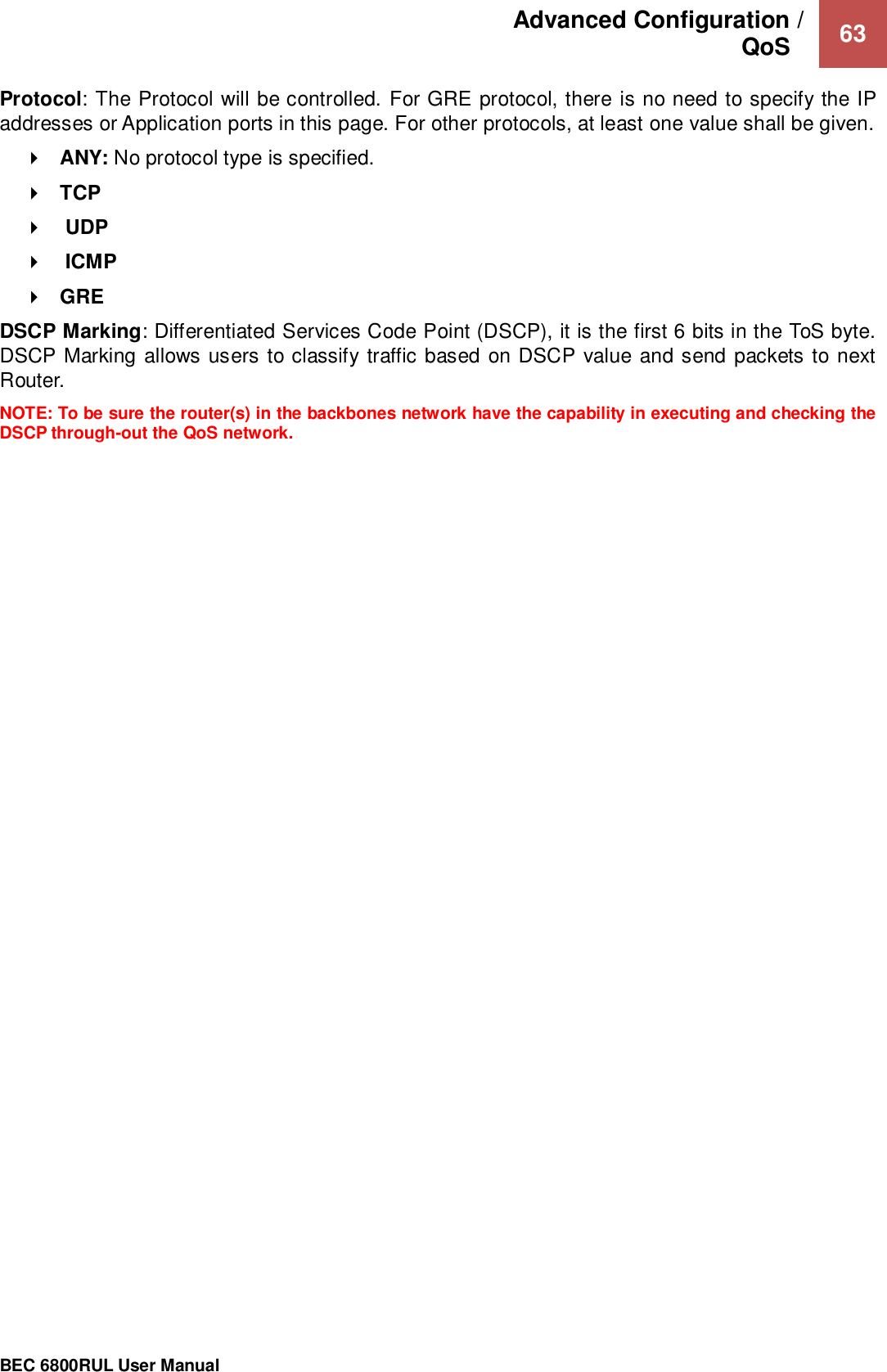 Advanced Configuration /  QoS    63                                                 BEC 6800RUL User Manual  Protocol: The Protocol will be controlled. For GRE protocol, there is no need to specify the IP addresses or Application ports in this page. For other protocols, at least one value shall be given.  ANY: No protocol type is specified.  TCP     UDP    ICMP  GRE DSCP Marking: Differentiated Services Code Point (DSCP), it is the first 6 bits in the ToS byte. DSCP Marking allows users to classify traffic based on DSCP value and send packets to next Router.  NOTE: To be sure the router(s) in the backbones network have the capability in executing and checking the DSCP through-out the QoS network.  