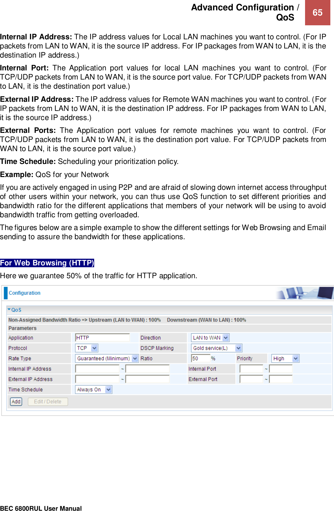 Advanced Configuration /  QoS    65                                                 BEC 6800RUL User Manual  Internal IP Address: The IP address values for Local LAN machines you want to control. (For IP packets from LAN to WAN, it is the source IP address. For IP packages from WAN to LAN, it is the destination IP address.) Internal  Port:  The  Application  port  values  for  local  LAN  machines  you  want  to  control.  (For TCP/UDP packets from LAN to WAN, it is the source port value. For TCP/UDP packets from WAN to LAN, it is the destination port value.) External IP Address: The IP address values for Remote WAN machines you want to control. (For IP packets from LAN to WAN, it is the destination IP address. For IP packages from WAN to LAN, it is the source IP address.) External  Ports:  The  Application  port  values  for  remote  machines  you  want  to  control.  (For TCP/UDP packets from LAN to WAN, it is the destination port value. For TCP/UDP packets from WAN to LAN, it is the source port value.)   Time Schedule: Scheduling your prioritization policy.  Example: QoS for your Network If you are actively engaged in using P2P and are afraid of slowing down internet access throughput of other users within your network, you can thus use QoS function to set different priorities and bandwidth ratio for the different applications that members of your network will be using to avoid bandwidth traffic from getting overloaded. The figures below are a simple example to show the different settings for Web Browsing and Email sending to assure the bandwidth for these applications.  For Web Browsing (HTTP) Here we guarantee 50% of the traffic for HTTP application.       