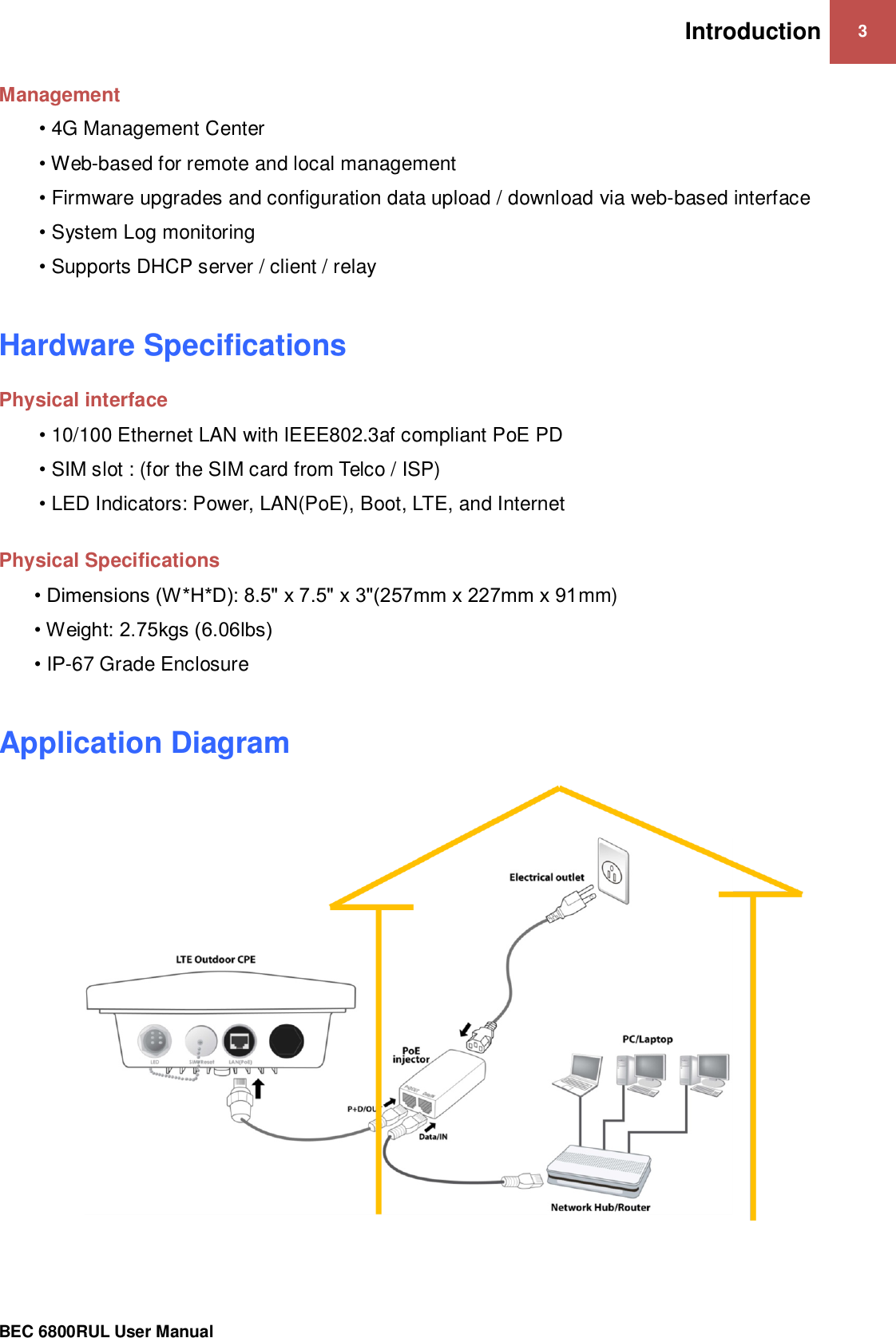 Introduction 3                                                 BEC 6800RUL User Manual  Management  • 4G Management Center • Web-based for remote and local management • Firmware upgrades and configuration data upload / download via web-based interface • System Log monitoring • Supports DHCP server / client / relay  Hardware Specifications Physical interface • 10/100 Ethernet LAN with IEEE802.3af compliant PoE PD • SIM slot : (for the SIM card from Telco / ISP) • LED Indicators: Power, LAN(PoE), Boot, LTE, and Internet  Physical Specifications • Dimensions (W*H*D): 8.5&quot; x 7.5&quot; x 3&quot;(257mm x 227mm x 91mm) • Weight: 2.75kgs (6.06lbs) • IP-67 Grade Enclosure  Application Diagram      