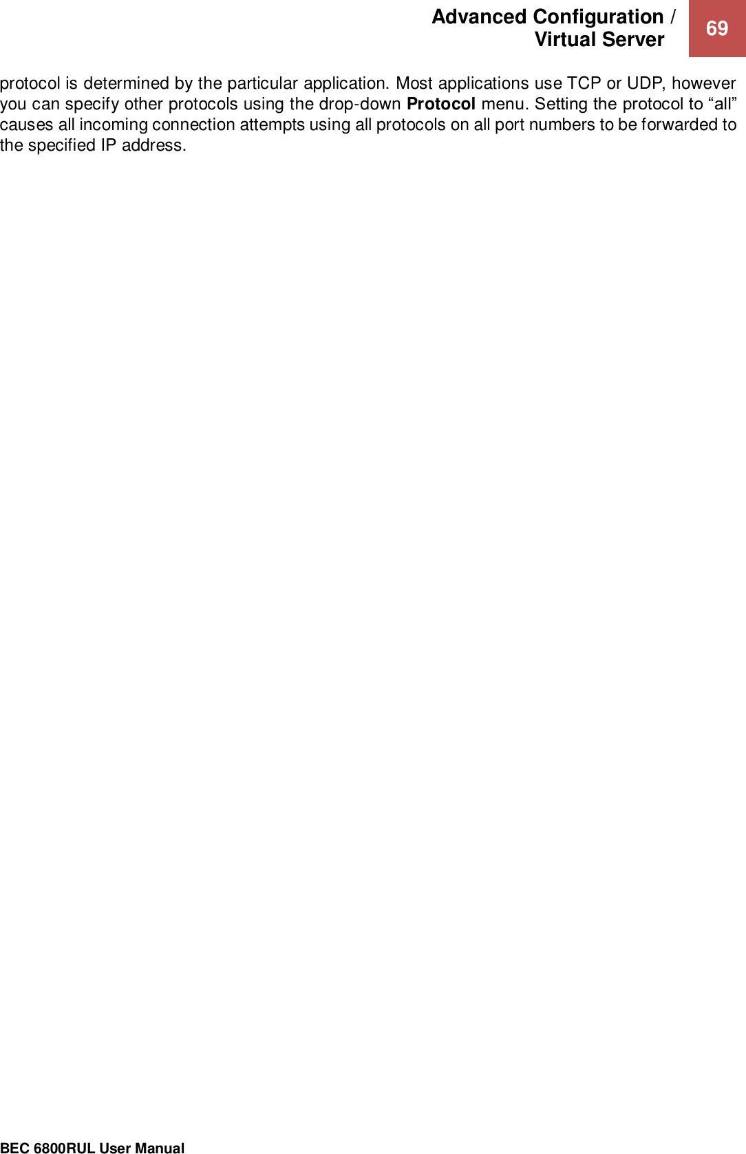 Advanced Configuration /  Virtual Server    69                                                 BEC 6800RUL User Manual  protocol is determined by the particular application. Most applications use TCP or UDP, however you can specify other protocols using the drop-down Protocol menu. Setting the protocol to “all” causes all incoming connection attempts using all protocols on all port numbers to be forwarded to the specified IP address.    