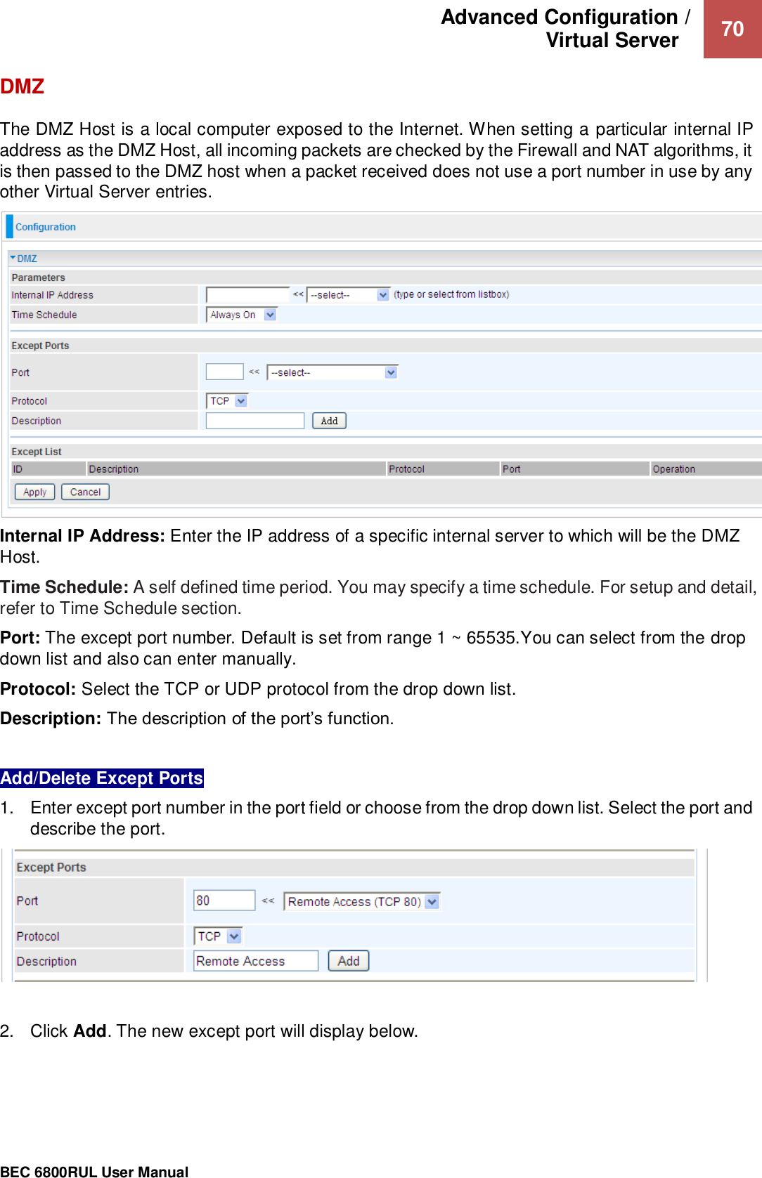 Advanced Configuration /  Virtual Server    70                                                 BEC 6800RUL User Manual  DMZ The DMZ Host is a local computer exposed to the Internet. When setting a particular internal IP address as the DMZ Host, all incoming packets are checked by the Firewall and NAT algorithms, it is then passed to the DMZ host when a packet received does not use a port number in use by any other Virtual Server entries.  Internal IP Address: Enter the IP address of a specific internal server to which will be the DMZ Host. Time Schedule: A self defined time period. You may specify a time schedule. For setup and detail, refer to Time Schedule section. Port: The except port number. Default is set from range 1 ~ 65535.You can select from the drop down list and also can enter manually. Protocol: Select the TCP or UDP protocol from the drop down list. Description: The description of the port’s function.  Add/Delete Except Ports 1.  Enter except port number in the port field or choose from the drop down list. Select the port and describe the port.    2.  Click Add. The new except port will display below.   