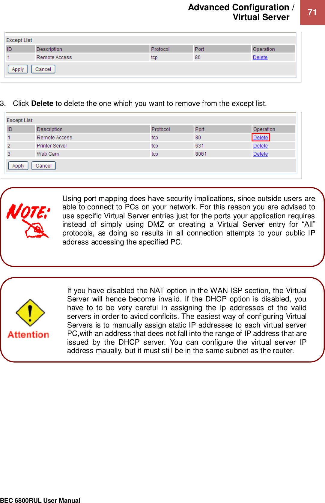 Advanced Configuration /  Virtual Server    71                                                 BEC 6800RUL User Manual     3.  Click Delete to delete the one which you want to remove from the except list.          If you have disabled the NAT option in the WAN-ISP section, the Virtual Server will hence become invalid. If the DHCP option is disabled, you have  to  to  be  very  careful  in  assigning  the  Ip  addresses  of  the  valid servers in order to aviod conflcits. The easiest way of configuring Virtual Servers is to manually assign static IP addresses to each virtual server PC,with an address that dees not fall into the range of IP address that are issued  by  the  DHCP  server.  You  can  configure  the  virtual  server  IP address maually, but it must still be in the same subnet as the router.    Using port mapping does have security implications, since outside users are able to connect to PCs on your network. For this reason you are advised to use specific Virtual Server entries just for the ports your application requires instead  of  simply  using  DMZ  or  creating  a  Virtual  Server  entry  for  “All” protocols,  as  doing so results  in  all connection  attempts  to  your  public IP address accessing the specified PC.  