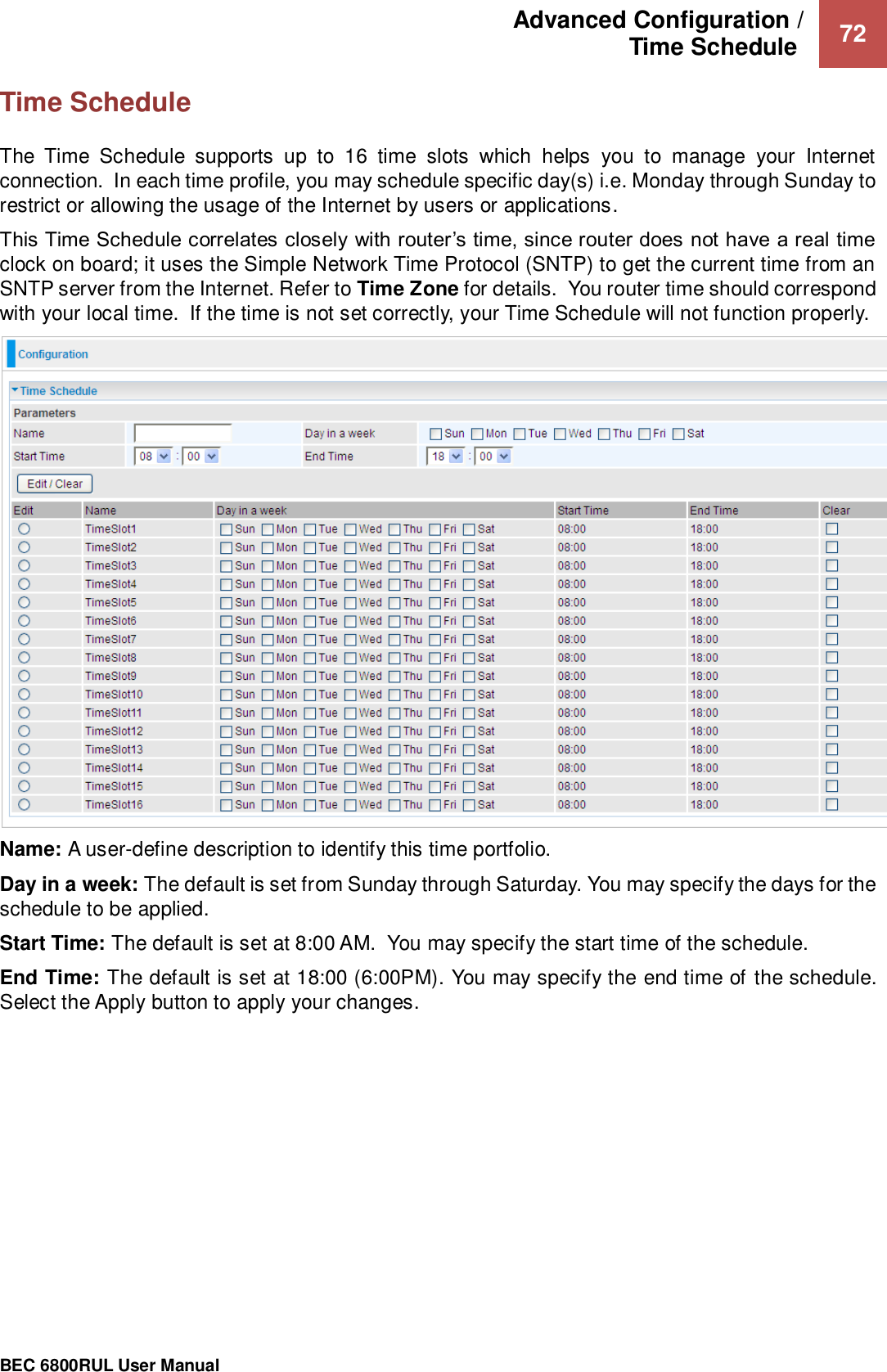 Advanced Configuration /  Time Schedule   72                                                 BEC 6800RUL User Manual  Time Schedule The  Time  Schedule  supports  up  to  16  time  slots  which  helps  you  to  manage  your  Internet connection.  In each time profile, you may schedule specific day(s) i.e. Monday through Sunday to restrict or allowing the usage of the Internet by users or applications.   This Time Schedule correlates closely with router’s time, since router does not have a real time clock on board; it uses the Simple Network Time Protocol (SNTP) to get the current time from an SNTP server from the Internet. Refer to Time Zone for details.  You router time should correspond with your local time.  If the time is not set correctly, your Time Schedule will not function properly.  Name: A user-define description to identify this time portfolio. Day in a week: The default is set from Sunday through Saturday. You may specify the days for the schedule to be applied. Start Time: The default is set at 8:00 AM.  You may specify the start time of the schedule. End Time: The default is set at 18:00 (6:00PM). You may specify the end time of the schedule. Select the Apply button to apply your changes.  