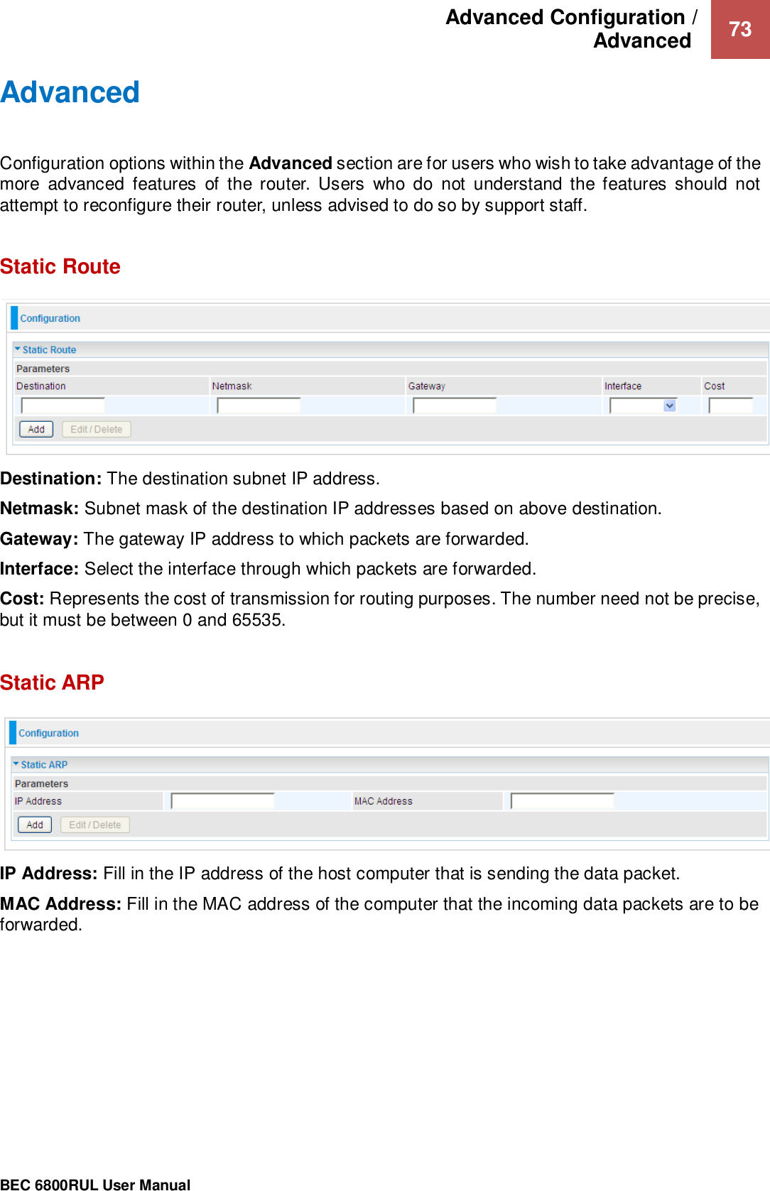 Advanced Configuration /  Advanced   73                                                 BEC 6800RUL User Manual  Advanced  Configuration options within the Advanced section are for users who wish to take advantage of the more  advanced  features  of  the  router.  Users  who  do  not  understand  the  features  should  not attempt to reconfigure their router, unless advised to do so by support staff.  Static Route   Destination: The destination subnet IP address. Netmask: Subnet mask of the destination IP addresses based on above destination. Gateway: The gateway IP address to which packets are forwarded. Interface: Select the interface through which packets are forwarded. Cost: Represents the cost of transmission for routing purposes. The number need not be precise, but it must be between 0 and 65535.  Static ARP  IP Address: Fill in the IP address of the host computer that is sending the data packet. MAC Address: Fill in the MAC address of the computer that the incoming data packets are to be forwarded.    