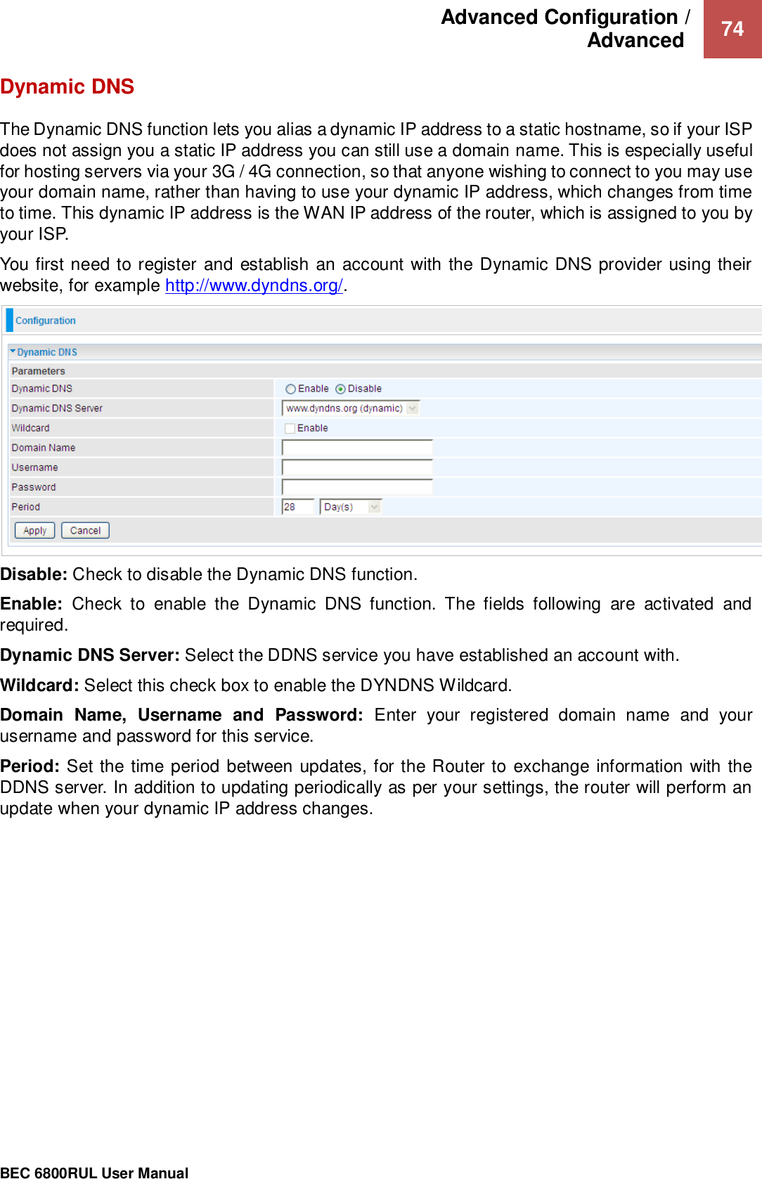 Advanced Configuration /  Advanced   74                                                 BEC 6800RUL User Manual  Dynamic DNS The Dynamic DNS function lets you alias a dynamic IP address to a static hostname, so if your ISP does not assign you a static IP address you can still use a domain name. This is especially useful for hosting servers via your 3G / 4G connection, so that anyone wishing to connect to you may use your domain name, rather than having to use your dynamic IP address, which changes from time to time. This dynamic IP address is the WAN IP address of the router, which is assigned to you by your ISP. You first need to register and establish an account with the Dynamic DNS provider using their website, for example http://www.dyndns.org/.  Disable: Check to disable the Dynamic DNS function. Enable:  Check  to  enable  the  Dynamic  DNS  function.  The  fields  following  are  activated  and required. Dynamic DNS Server: Select the DDNS service you have established an account with. Wildcard: Select this check box to enable the DYNDNS Wildcard. Domain  Name,  Username  and  Password:  Enter  your  registered  domain  name  and  your username and password for this service. Period: Set the time period between updates, for the Router to exchange information with the DDNS server. In addition to updating periodically as per your settings, the router will perform an update when your dynamic IP address changes.    