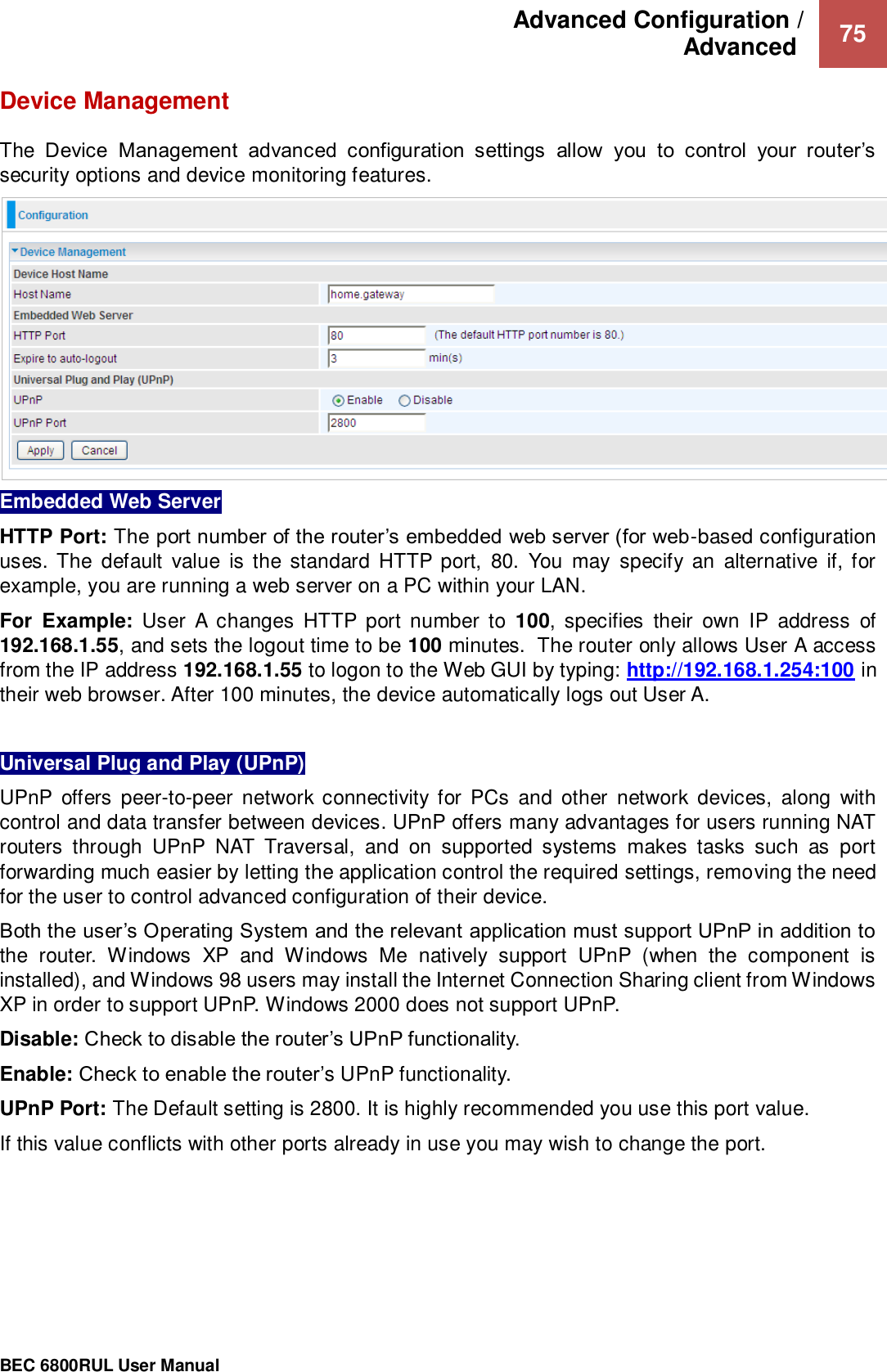 Advanced Configuration /  Advanced   75                                                 BEC 6800RUL User Manual  Device Management  The  Device  Management  advanced  configuration  settings  allow  you  to  control  your  router’s security options and device monitoring features.  Embedded Web Server HTTP Port: The port number of the router’s embedded web server (for web-based configuration uses. The  default  value  is the standard HTTP port,  80.  You  may  specify  an  alternative  if, for example, you are running a web server on a PC within your LAN. For  Example:  User  A  changes  HTTP  port  number  to  100,  specifies  their  own  IP  address  of 192.168.1.55, and sets the logout time to be 100 minutes.  The router only allows User A access from the IP address 192.168.1.55 to logon to the Web GUI by typing: http://192.168.1.254:100 in their web browser. After 100 minutes, the device automatically logs out User A.     Universal Plug and Play (UPnP) UPnP  offers  peer-to-peer network connectivity for  PCs  and  other  network  devices,  along  with control and data transfer between devices. UPnP offers many advantages for users running NAT routers  through  UPnP  NAT  Traversal,  and  on  supported  systems  makes  tasks  such  as  port forwarding much easier by letting the application control the required settings, removing the need for the user to control advanced configuration of their device. Both the user’s Operating System and the relevant application must support UPnP in addition to the  router.  Windows  XP  and  Windows  Me  natively  support  UPnP  (when  the  component  is installed), and Windows 98 users may install the Internet Connection Sharing client from Windows XP in order to support UPnP. Windows 2000 does not support UPnP. Disable: Check to disable the router’s UPnP functionality. Enable: Check to enable the router’s UPnP functionality. UPnP Port: The Default setting is 2800. It is highly recommended you use this port value.  If this value conflicts with other ports already in use you may wish to change the port.    