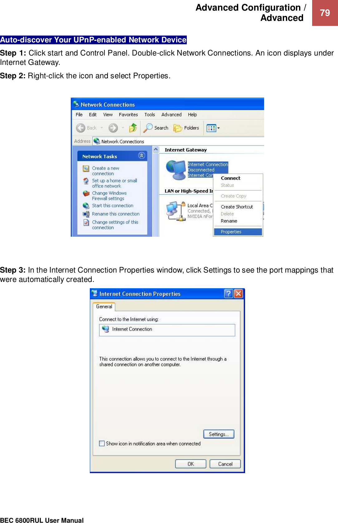 Advanced Configuration /  Advanced   79                                                 BEC 6800RUL User Manual  Auto-discover Your UPnP-enabled Network Device Step 1: Click start and Control Panel. Double-click Network Connections. An icon displays under Internet Gateway. Step 2: Right-click the icon and select Properties.      Step 3: In the Internet Connection Properties window, click Settings to see the port mappings that were automatically created.     