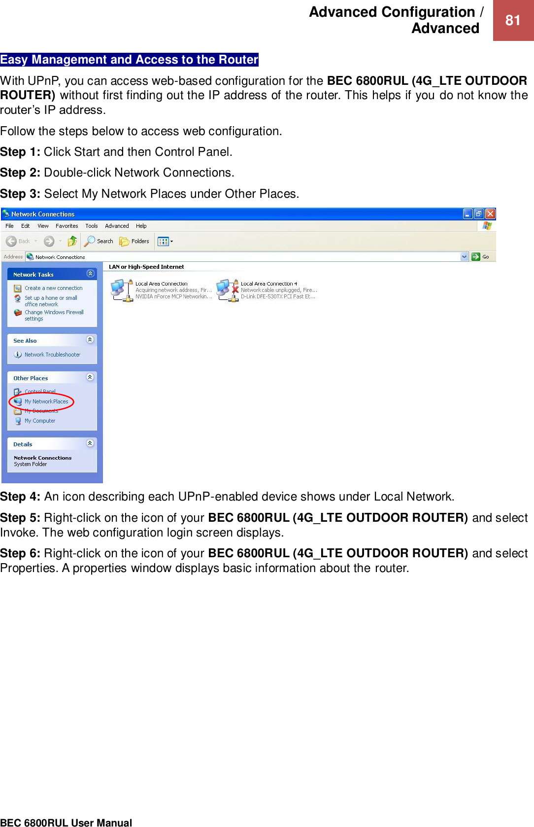 Advanced Configuration /  Advanced   81                                                 BEC 6800RUL User Manual  Easy Management and Access to the Router  With UPnP, you can access web-based configuration for the BEC 6800RUL (4G_LTE OUTDOOR ROUTER) without first finding out the IP address of the router. This helps if you do not know the router’s IP address. Follow the steps below to access web configuration. Step 1: Click Start and then Control Panel. Step 2: Double-click Network Connections. Step 3: Select My Network Places under Other Places.   Step 4: An icon describing each UPnP-enabled device shows under Local Network. Step 5: Right-click on the icon of your BEC 6800RUL (4G_LTE OUTDOOR ROUTER) and select Invoke. The web configuration login screen displays.  Step 6: Right-click on the icon of your BEC 6800RUL (4G_LTE OUTDOOR ROUTER) and select Properties. A properties window displays basic information about the router.     