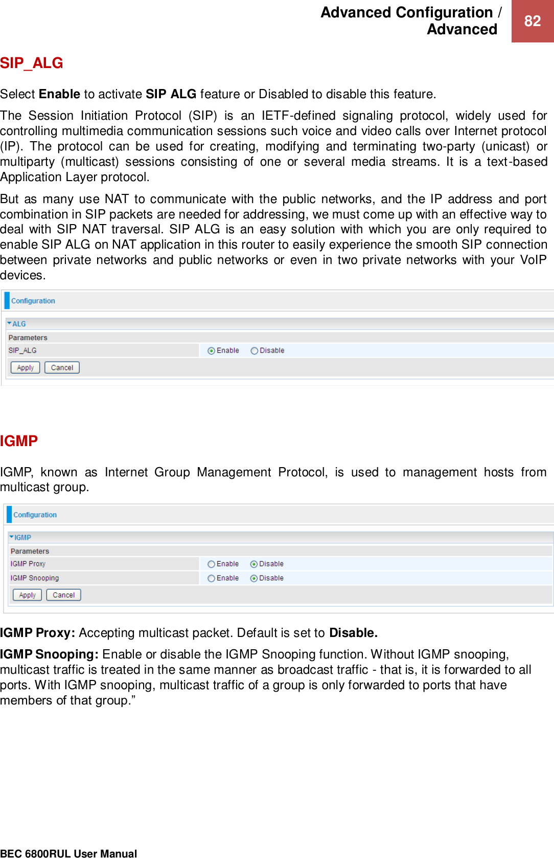 Advanced Configuration /  Advanced   82                                                 BEC 6800RUL User Manual  SIP_ALG Select Enable to activate SIP ALG feature or Disabled to disable this feature.  The  Session  Initiation  Protocol  (SIP)  is  an  IETF-defined  signaling  protocol,  widely  used  for controlling multimedia communication sessions such voice and video calls over Internet protocol (IP).  The  protocol  can  be  used  for  creating,  modifying  and  terminating  two-party  (unicast)  or multiparty  (multicast)  sessions  consisting  of  one  or  several  media  streams.  It  is  a  text-based Application Layer protocol.  But  as many use NAT to communicate with the public  networks,  and the IP address and  port combination in SIP packets are needed for addressing, we must come up with an effective way to deal  with SIP NAT traversal. SIP ALG is an easy solution  with which you are only required to enable SIP ALG on NAT application in this router to easily experience the smooth SIP connection between private networks  and public networks  or even in two private networks  with your VoIP devices.     IGMP IGMP,  known  as  Internet  Group  Management  Protocol,  is  used  to  management  hosts  from multicast group.  IGMP Proxy: Accepting multicast packet. Default is set to Disable.  IGMP Snooping: Enable or disable the IGMP Snooping function. Without IGMP snooping, multicast traffic is treated in the same manner as broadcast traffic - that is, it is forwarded to all ports. With IGMP snooping, multicast traffic of a group is only forwarded to ports that have members of that group.”    