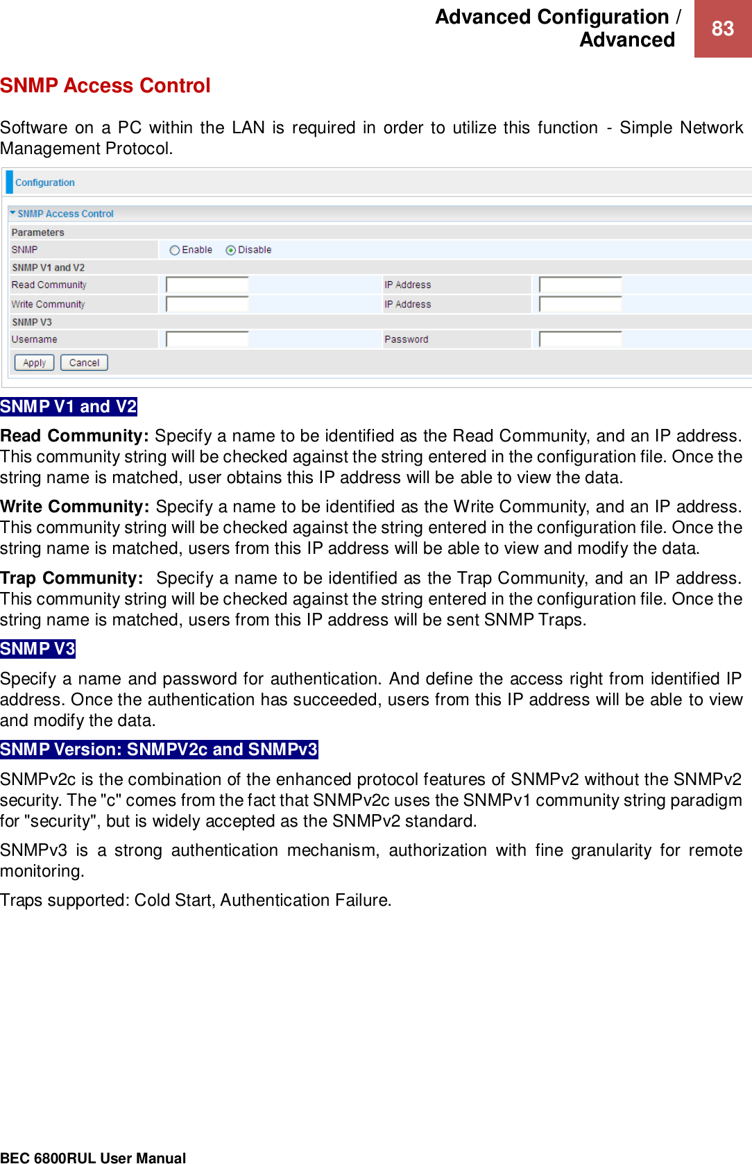 Advanced Configuration /  Advanced   83                                                 BEC 6800RUL User Manual  SNMP Access Control Software on a PC within the LAN is  required in  order to utilize this function  - Simple Network Management Protocol.  SNMP V1 and V2 Read Community: Specify a name to be identified as the Read Community, and an IP address. This community string will be checked against the string entered in the configuration file. Once the string name is matched, user obtains this IP address will be able to view the data. Write Community: Specify a name to be identified as the Write Community, and an IP address. This community string will be checked against the string entered in the configuration file. Once the string name is matched, users from this IP address will be able to view and modify the data. Trap Community:  Specify a name to be identified as the Trap Community, and an IP address. This community string will be checked against the string entered in the configuration file. Once the string name is matched, users from this IP address will be sent SNMP Traps. SNMP V3 Specify a name and password for authentication. And define the access right from identified IP address. Once the authentication has succeeded, users from this IP address will be able to view and modify the data. SNMP Version: SNMPV2c and SNMPv3 SNMPv2c is the combination of the enhanced protocol features of SNMPv2 without the SNMPv2 security. The &quot;c&quot; comes from the fact that SNMPv2c uses the SNMPv1 community string paradigm for &quot;security&quot;, but is widely accepted as the SNMPv2 standard. SNMPv3  is  a  strong  authentication  mechanism,  authorization  with  fine  granularity  for  remote monitoring. Traps supported: Cold Start, Authentication Failure.     