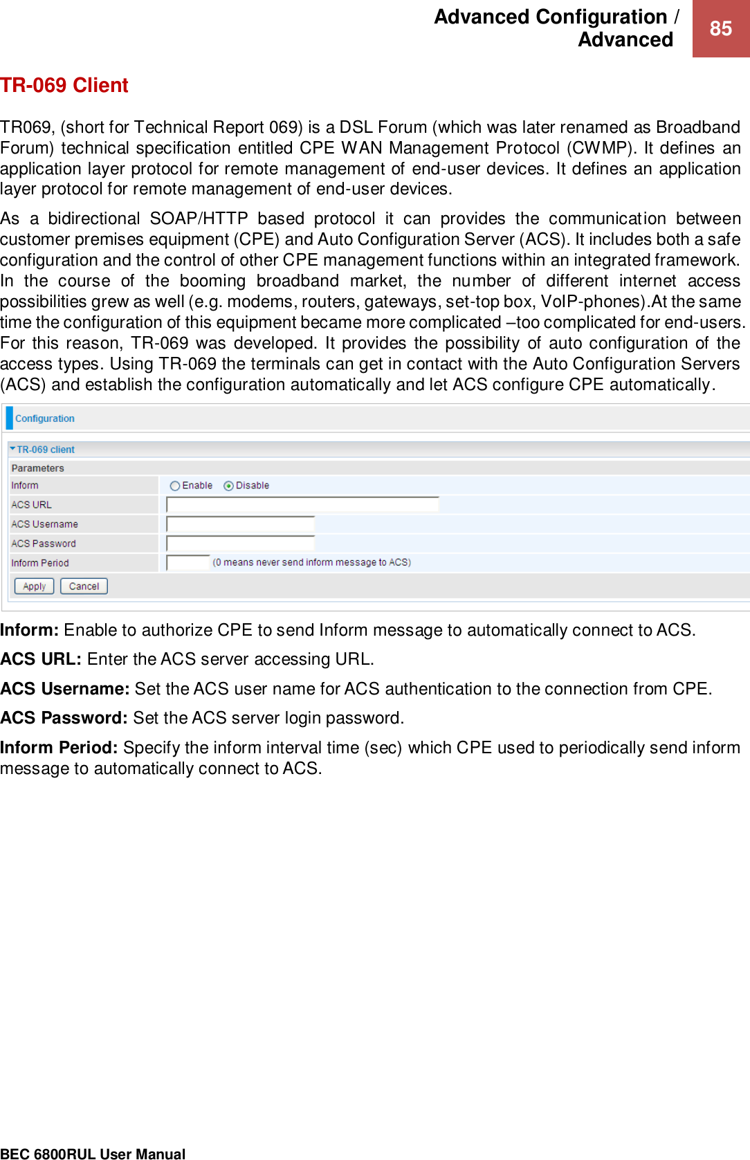 Advanced Configuration /  Advanced   85                                                 BEC 6800RUL User Manual  TR-069 Client TR069, (short for Technical Report 069) is a DSL Forum (which was later renamed as Broadband Forum) technical specification entitled CPE WAN Management Protocol (CWMP). It defines an application layer protocol for remote management of end-user devices. It defines an application layer protocol for remote management of end-user devices. As  a  bidirectional  SOAP/HTTP  based  protocol  it  can  provides  the  communication  between customer premises equipment (CPE) and Auto Configuration Server (ACS). It includes both a safe configuration and the control of other CPE management functions within an integrated framework. In  the  course  of  the  booming  broadband  market,  the  number  of  different  internet  access possibilities grew as well (e.g. modems, routers, gateways, set-top box, VoIP-phones).At the same time the configuration of this equipment became more complicated –too complicated for end-users. For this reason, TR-069 was developed. It  provides the possibility  of  auto configuration of the access types. Using TR-069 the terminals can get in contact with the Auto Configuration Servers (ACS) and establish the configuration automatically and let ACS configure CPE automatically.  Inform: Enable to authorize CPE to send Inform message to automatically connect to ACS. ACS URL: Enter the ACS server accessing URL. ACS Username: Set the ACS user name for ACS authentication to the connection from CPE. ACS Password: Set the ACS server login password. Inform Period: Specify the inform interval time (sec) which CPE used to periodically send inform message to automatically connect to ACS.       