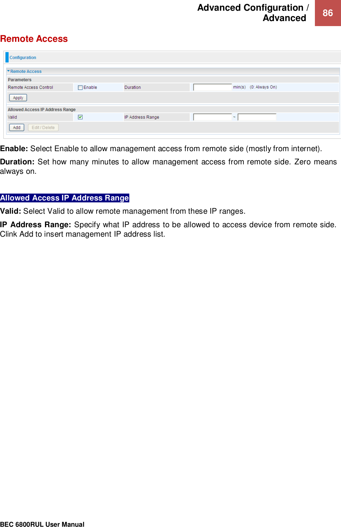 Advanced Configuration /  Advanced   86                                                 BEC 6800RUL User Manual  Remote Access  Enable: Select Enable to allow management access from remote side (mostly from internet). Duration: Set how many minutes to allow management access from remote side.  Zero means always on.  Allowed Access IP Address Range Valid: Select Valid to allow remote management from these IP ranges.  IP Address Range: Specify what IP address to be allowed to access device from remote side. Clink Add to insert management IP address list.   