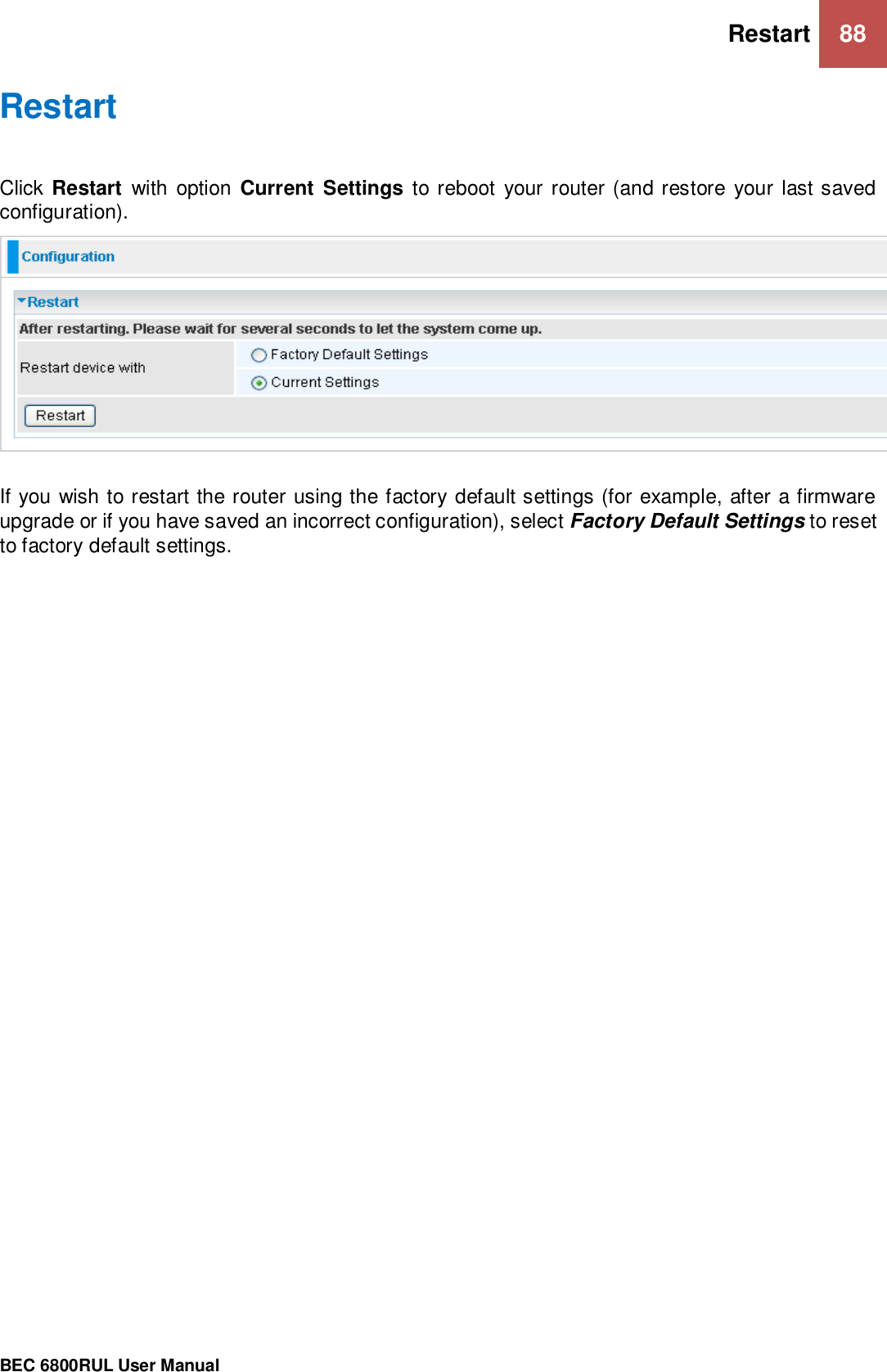 Restart 88                                                 BEC 6800RUL User Manual  Restart Click Restart  with option Current Settings to reboot  your router (and restore your last saved configuration).  If you wish to restart the router using the factory default settings (for example, after a firmware upgrade or if you have saved an incorrect configuration), select Factory Default Settings to reset to factory default settings.   