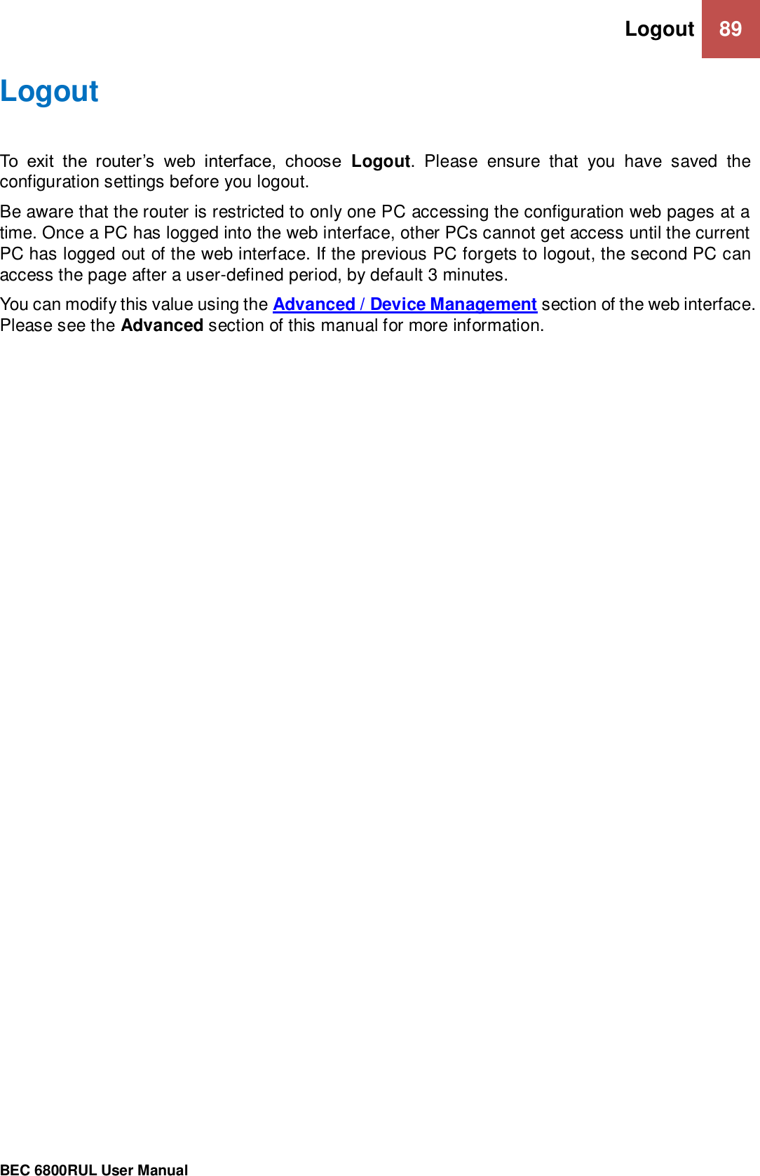 Logout 89                                                 BEC 6800RUL User Manual  Logout To  exit  the  router’s  web  interface,  choose  Logout.  Please  ensure  that  you  have  saved  the configuration settings before you logout. Be aware that the router is restricted to only one PC accessing the configuration web pages at a time. Once a PC has logged into the web interface, other PCs cannot get access until the current PC has logged out of the web interface. If the previous PC forgets to logout, the second PC can access the page after a user-defined period, by default 3 minutes.  You can modify this value using the Advanced / Device Management section of the web interface. Please see the Advanced section of this manual for more information.  