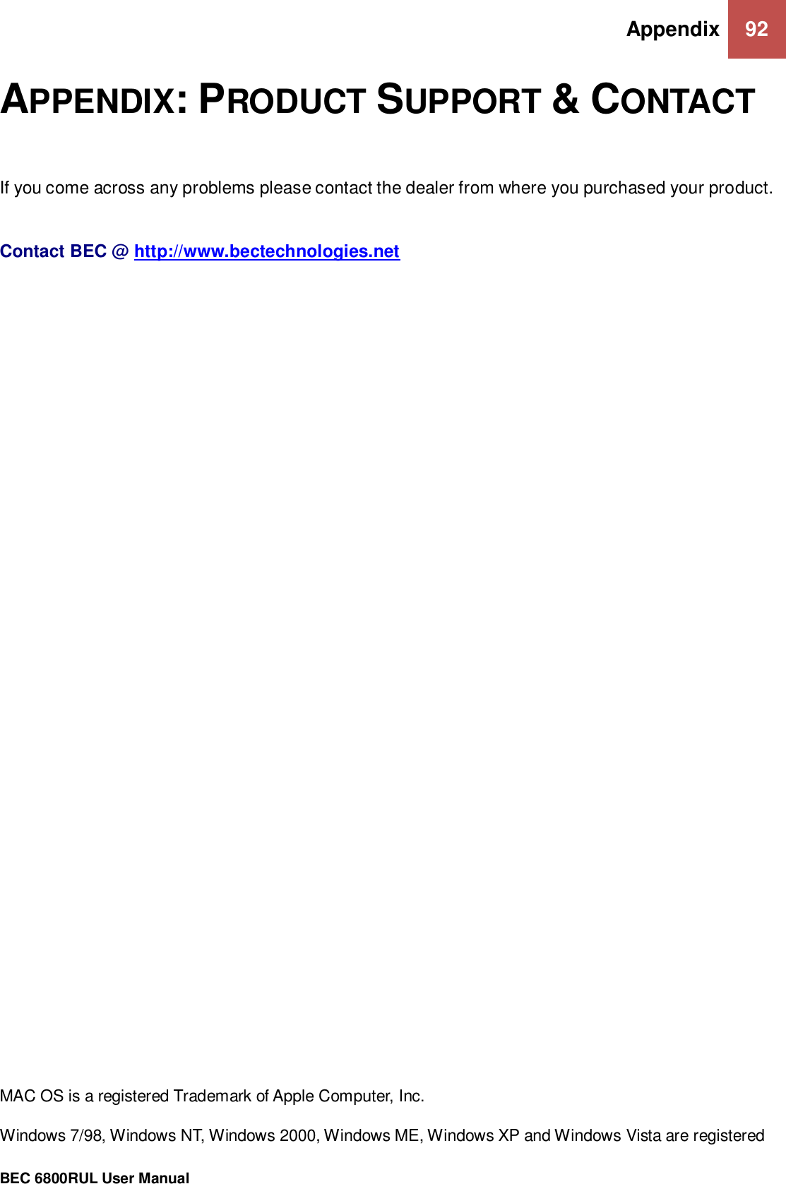 Appendix 92                                                 BEC 6800RUL User Manual  APPENDIX: PRODUCT SUPPORT &amp; CONTACT  If you come across any problems please contact the dealer from where you purchased your product.    Contact BEC @ http://www.bectechnologies.net                                                         MAC OS is a registered Trademark of Apple Computer, Inc.  Windows 7/98, Windows NT, Windows 2000, Windows ME, Windows XP and Windows Vista are registered 