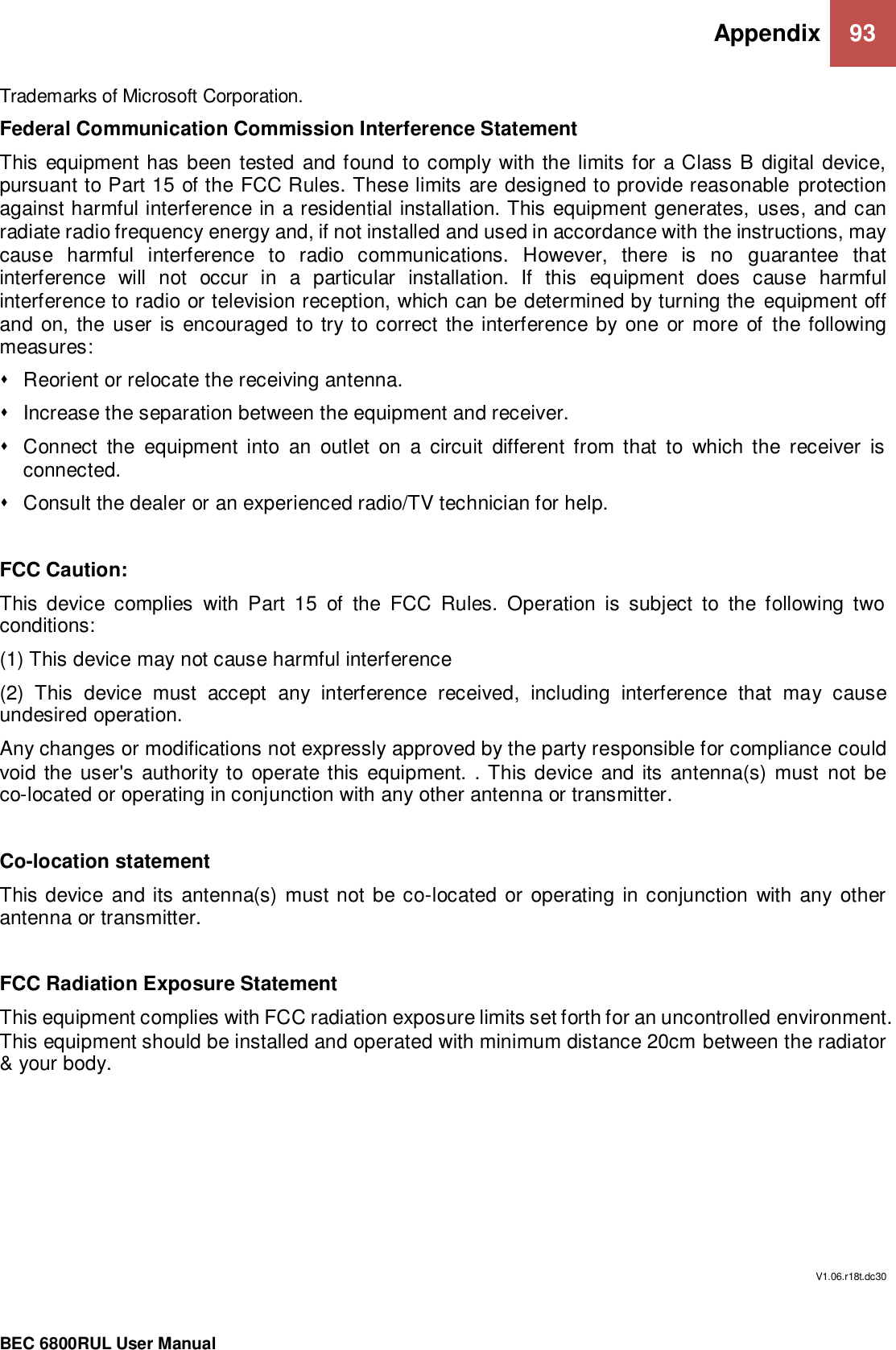 Appendix 93                                                 BEC 6800RUL User Manual  Trademarks of Microsoft Corporation. Federal Communication Commission Interference Statement This equipment has been tested  and found to comply with the limits for  a Class B  digital device, pursuant to Part 15 of the FCC Rules. These limits are designed to provide reasonable protection against harmful interference in a residential installation. This equipment generates, uses, and can radiate radio frequency energy and, if not installed and used in accordance with the instructions, may cause  harmful  interference  to  radio  communications.  However,  there  is  no  guarantee  that interference  will  not  occur  in  a  particular  installation.  If  this  equipment  does  cause  harmful interference to radio or television reception, which can be determined by turning the equipment off and on, the user  is  encouraged to try to correct the interference by one or more of the following measures:   Reorient or relocate the receiving antenna.   Increase the separation between the equipment and receiver.   Connect  the  equipment  into  an  outlet  on  a  circuit  different  from  that  to  which  the  receiver  is connected.   Consult the dealer or an experienced radio/TV technician for help.  FCC Caution: This  device  complies  with  Part  15  of  the  FCC  Rules.  Operation  is  subject  to  the  following  two conditions: (1) This device may not cause harmful interference (2)  This  device  must  accept  any  interference  received,  including  interference  that  may  cause undesired operation. Any changes or modifications not expressly approved by the party responsible for compliance could void the user&apos;s  authority to operate this  equipment. . This device and its antenna(s) must not be co-located or operating in conjunction with any other antenna or transmitter.  Co-location statement This device and its  antenna(s)  must not be co-located or operating in conjunction with any other antenna or transmitter.  FCC Radiation Exposure Statement This equipment complies with FCC radiation exposure limits set forth for an uncontrolled environment. This equipment should be installed and operated with minimum distance 20cm between the radiator &amp; your body.         V1.06.r18t.dc30  