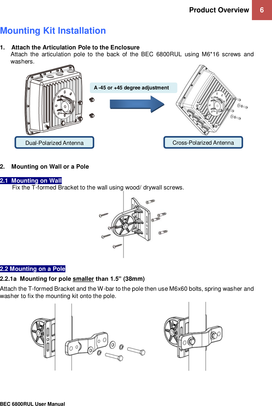 Product Overview 6                                                 BEC 6800RUL User Manual  Mounting Kit Installation 1.  Attach the Articulation Pole to the Enclosure Attach  the  articulation  pole  to  the  back  of  the  BEC  6800RUL  using  M6*16  screws  and washers.                                                       2.  Mounting on Wall or a Pole  2.1  Mounting on Wall Fix the T-formed Bracket to the wall using wood/ drywall screws.   2.2 Mounting on a Pole 2.2.1a  Mounting for pole smaller than 1.5” (38mm) Attach the T-formed Bracket and the W-bar to the pole then use M6x60 bolts, spring washer and washer to fix the mounting kit onto the pole.                  Dual-Polarized Antenna Cross-Polarized Antenna  A -45 or +45 degree adjustment  