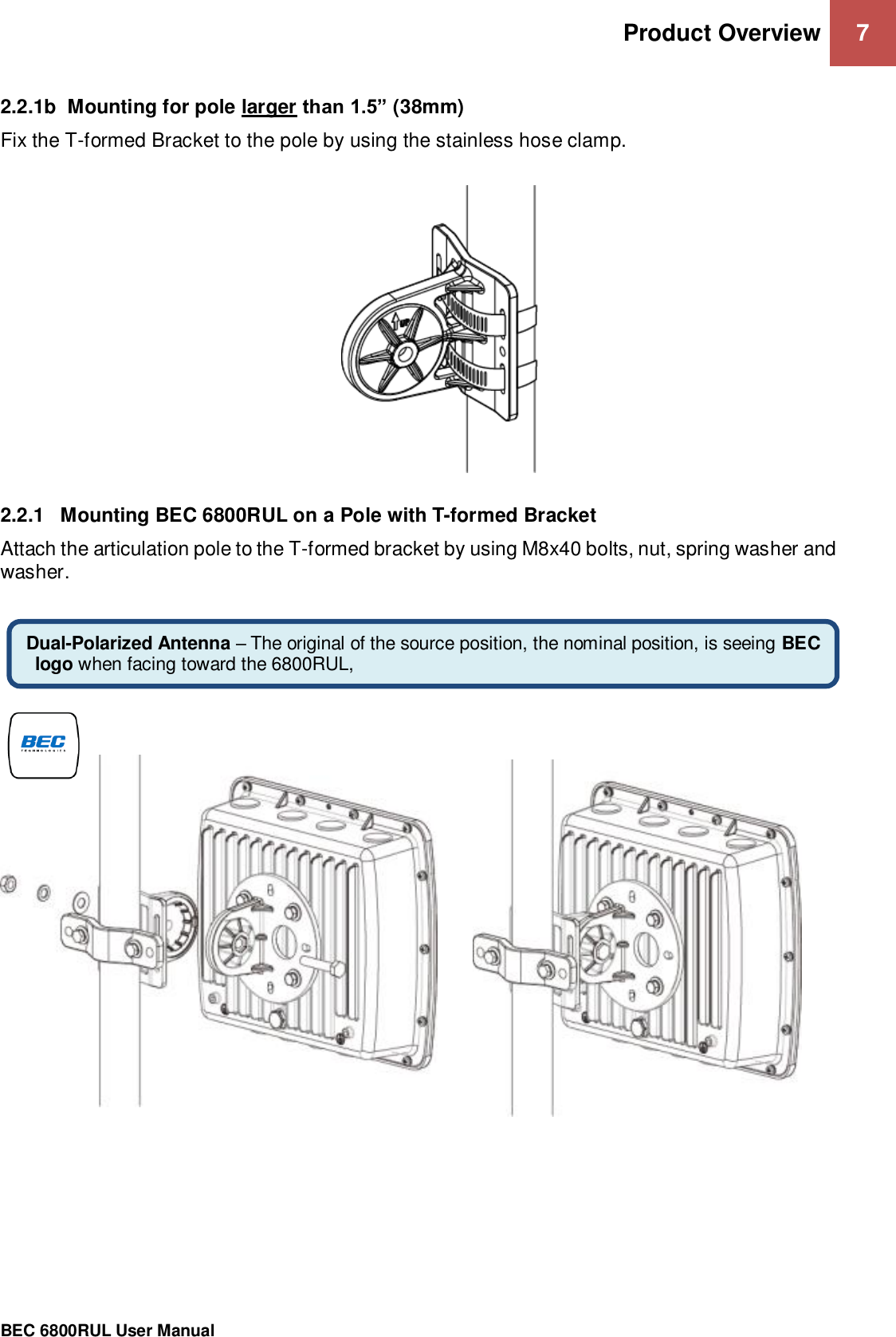 Product Overview 7                                                 BEC 6800RUL User Manual  2.2.1b  Mounting for pole larger than 1.5” (38mm) Fix the T-formed Bracket to the pole by using the stainless hose clamp.       2.2.1  Mounting BEC 6800RUL on a Pole with T-formed Bracket Attach the articulation pole to the T-formed bracket by using M8x40 bolts, nut, spring washer and washer.                                      Dual-Polarized Antenna – The original of the source position, the nominal position, is seeing BEC logo when facing toward the 6800RUL,  