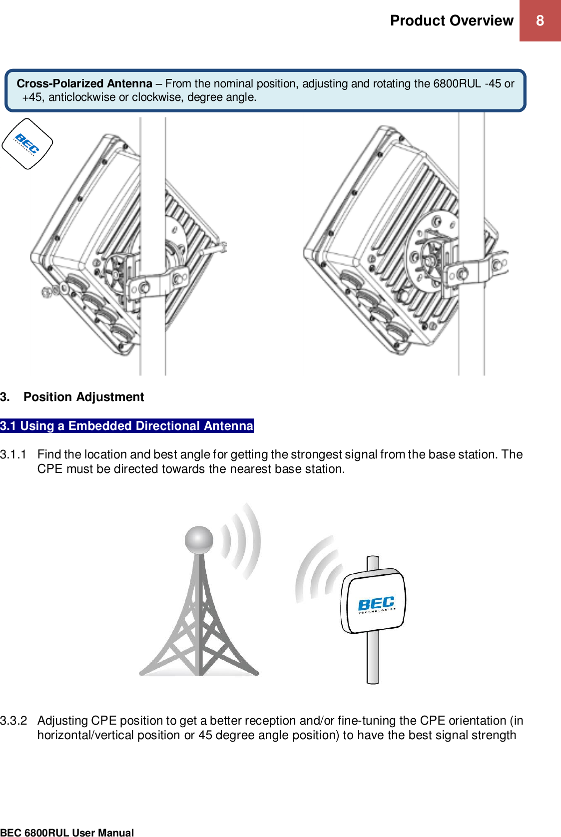 Product Overview 8                                                 BEC 6800RUL User Manual           3.  Position Adjustment   3.1 Using a Embedded Directional Antenna  3.1.1  Find the location and best angle for getting the strongest signal from the base station. The CPE must be directed towards the nearest base station.      3.3.2  Adjusting CPE position to get a better reception and/or fine-tuning the CPE orientation (in horizontal/vertical position or 45 degree angle position) to have the best signal strength            Cross-Polarized Antenna – From the nominal position, adjusting and rotating the 6800RUL -45 or +45, anticlockwise or clockwise, degree angle. 