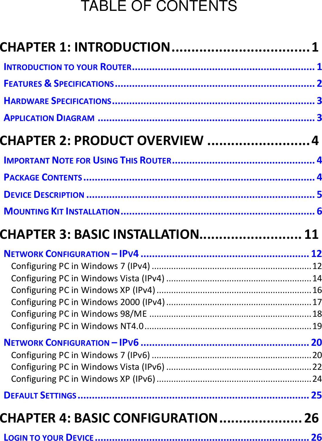  TABLE OF CONTENTS  CHAPTER 1: INTRODUCTION ................................... 1 INTRODUCTION TO YOUR ROUTER................................................................ 1 FEATURES &amp; SPECIFICATIONS ...................................................................... 2 HARDWARE SPECIFICATIONS ....................................................................... 3 APPLICATION DIAGRAM ............................................................................ 3 CHAPTER 2: PRODUCT OVERVIEW .......................... 4 IMPORTANT NOTE FOR USING THIS ROUTER .................................................. 4 PACKAGE CONTENTS ................................................................................. 4 DEVICE DESCRIPTION ................................................................................ 5 MOUNTING KIT INSTALLATION .................................................................... 6 CHAPTER 3: BASIC INSTALLATION.......................... 11 NETWORK CONFIGURATION – IPV4 ........................................................... 12 Configuring PC in Windows 7 (IPv4) .................................................................. 12 Configuring PC in Windows Vista (IPv4) ............................................................ 14 Configuring PC in Windows XP (IPv4) ................................................................ 16 Configuring PC in Windows 2000 (IPv4) ............................................................ 17 Configuring PC in Windows 98/ME ................................................................... 18 Configuring PC in Windows NT4.0 ..................................................................... 19 NETWORK CONFIGURATION – IPV6 ........................................................... 20 Configuring PC in Windows 7 (IPv6) .................................................................. 20 Configuring PC in Windows Vista (IPv6) ............................................................ 22 Configuring PC in Windows XP (IPv6) ................................................................ 24 DEFAULT SETTINGS ................................................................................. 25 CHAPTER 4: BASIC CONFIGURATION ..................... 26 LOGIN TO YOUR DEVICE ........................................................................... 26 