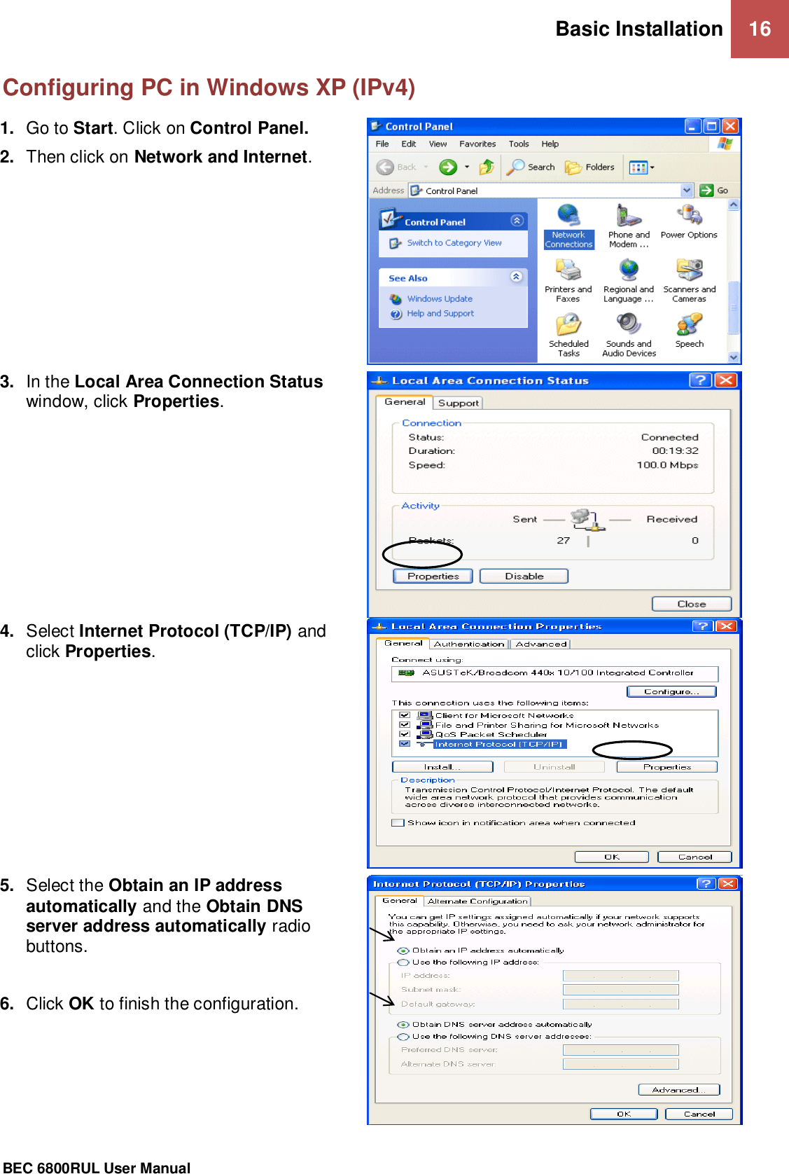 Basic Installation 16                                                 BEC 6800RUL User Manual  Configuring PC in Windows XP (IPv4) 1. Go to Start. Click on Control Panel. 2. Then click on Network and Internet.   3. In the Local Area Connection Status window, click Properties.  4. Select Internet Protocol (TCP/IP) and click Properties.  5. Select the Obtain an IP address automatically and the Obtain DNS server address automatically radio buttons.  6. Click OK to finish the configuration.   