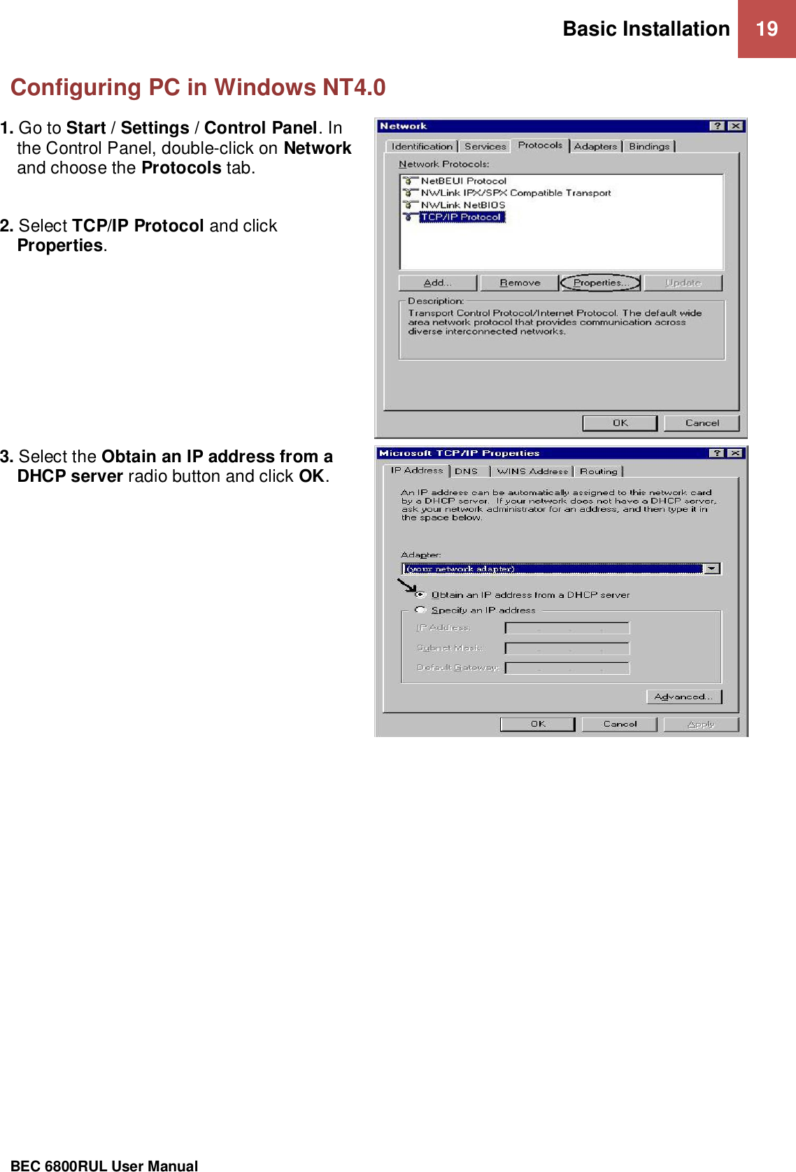 Basic Installation 19                                                 BEC 6800RUL User Manual  Configuring PC in Windows NT4.0 1. Go to Start / Settings / Control Panel. In the Control Panel, double-click on Network and choose the Protocols tab.  2. Select TCP/IP Protocol and click Properties.   3. Select the Obtain an IP address from a DHCP server radio button and click OK.     