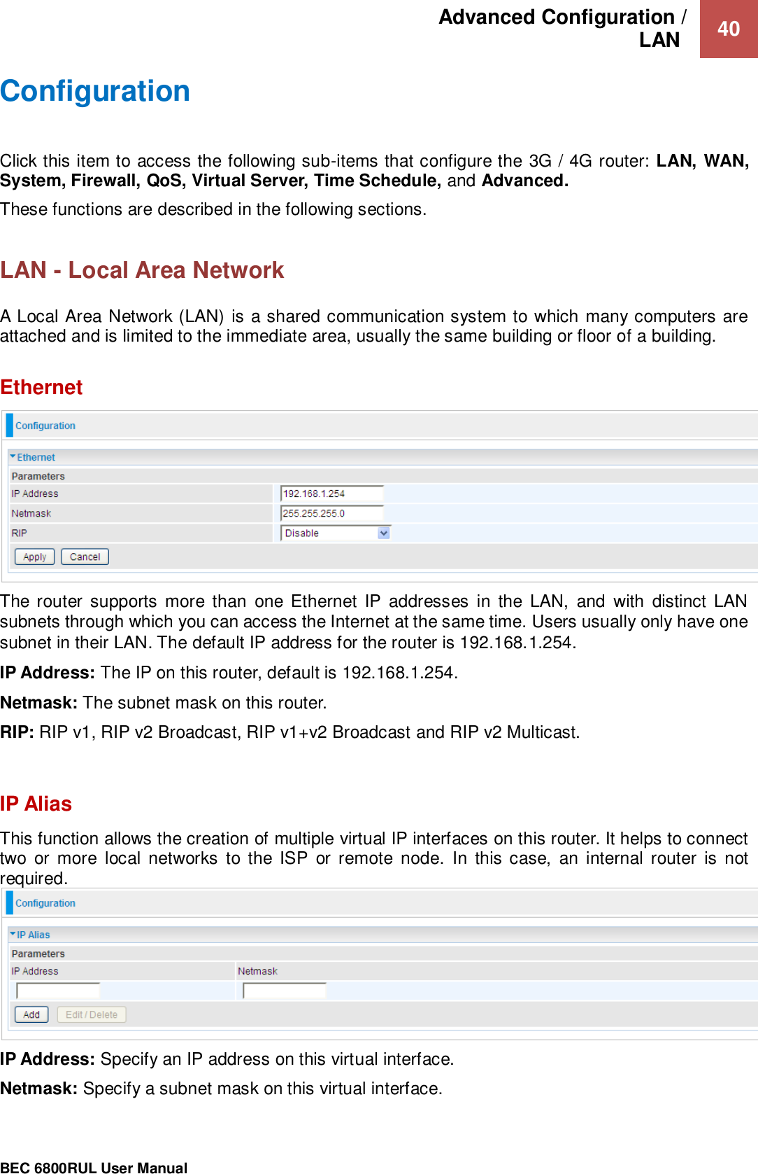 Advanced Configuration /  LAN   40                                                 BEC 6800RUL User Manual  Configuration  Click this item to access the following sub-items that configure the 3G / 4G router: LAN, WAN, System, Firewall, QoS, Virtual Server, Time Schedule, and Advanced. These functions are described in the following sections.  LAN - Local Area Network  A Local Area Network (LAN) is a shared communication system to which many computers are attached and is limited to the immediate area, usually the same building or floor of a building.  Ethernet  The router supports  more than  one Ethernet  IP  addresses  in  the  LAN,  and  with  distinct  LAN subnets through which you can access the Internet at the same time. Users usually only have one subnet in their LAN. The default IP address for the router is 192.168.1.254.  IP Address: The IP on this router, default is 192.168.1.254.  Netmask: The subnet mask on this router. RIP: RIP v1, RIP v2 Broadcast, RIP v1+v2 Broadcast and RIP v2 Multicast.   IP Alias This function allows the creation of multiple virtual IP interfaces on this router. It helps to connect two  or more  local  networks  to the  ISP  or  remote  node.  In this  case,  an internal  router  is  not required.  IP Address: Specify an IP address on this virtual interface. Netmask: Specify a subnet mask on this virtual interface. 