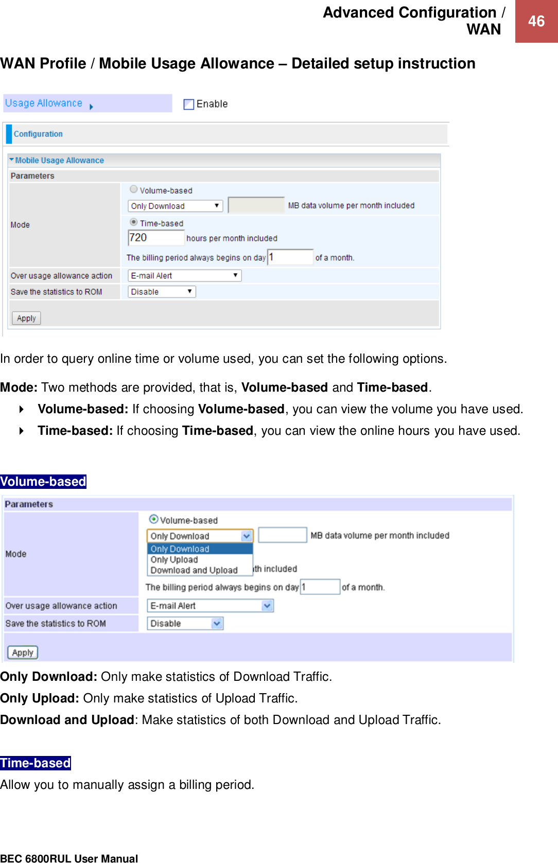 Advanced Configuration /  WAN   46                                                 BEC 6800RUL User Manual  WAN Profile / Mobile Usage Allowance – Detailed setup instruction      In order to query online time or volume used, you can set the following options.  Mode: Two methods are provided, that is, Volume-based and Time-based.  Volume-based: If choosing Volume-based, you can view the volume you have used.  Time-based: If choosing Time-based, you can view the online hours you have used.  Volume-based  Only Download: Only make statistics of Download Traffic.  Only Upload: Only make statistics of Upload Traffic. Download and Upload: Make statistics of both Download and Upload Traffic.  Time-based  Allow you to manually assign a billing period.  