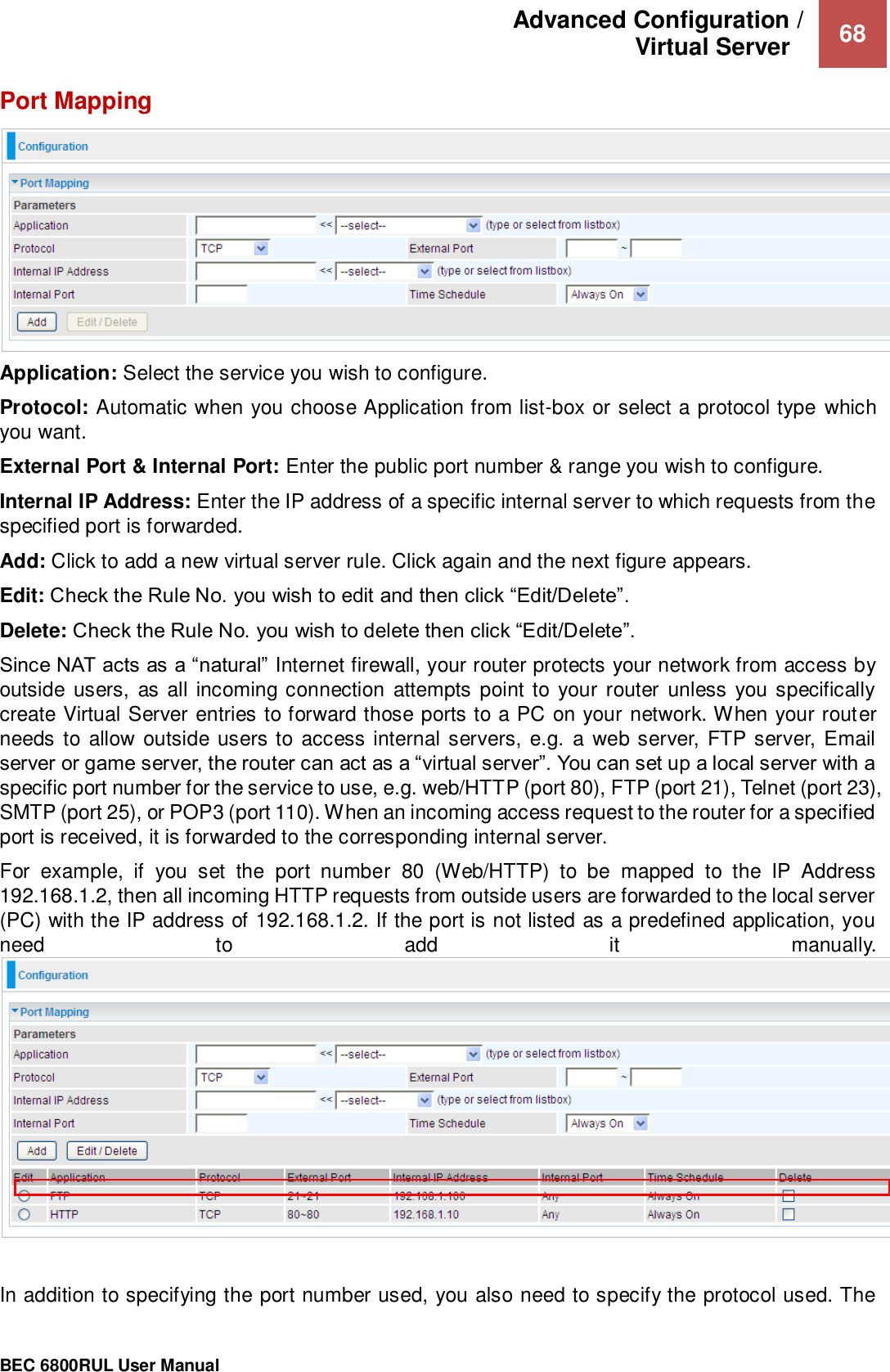 Advanced Configuration /  Virtual Server    68                                                 BEC 6800RUL User Manual  Port Mapping  Application: Select the service you wish to configure. Protocol: Automatic when you choose Application from list-box or select a protocol type which you want.  External Port &amp; Internal Port: Enter the public port number &amp; range you wish to configure.  Internal IP Address: Enter the IP address of a specific internal server to which requests from the specified port is forwarded. Add: Click to add a new virtual server rule. Click again and the next figure appears. Edit: Check the Rule No. you wish to edit and then click “Edit/Delete”. Delete: Check the Rule No. you wish to delete then click “Edit/Delete”. Since NAT acts as a “natural” Internet firewall, your router protects your network from access by outside users,  as all incoming connection  attempts point to your  router unless you specifically create Virtual Server entries to forward those ports to a PC on your network. When your router needs to allow outside users to access internal servers,  e.g. a web server, FTP server, Email server or game server, the router can act as a “virtual server”. You can set up a local server with a specific port number for the service to use, e.g. web/HTTP (port 80), FTP (port 21), Telnet (port 23), SMTP (port 25), or POP3 (port 110). When an incoming access request to the router for a specified port is received, it is forwarded to the corresponding internal server.  For  example,  if  you  set  the  port  number  80  (Web/HTTP)  to  be  mapped  to  the  IP  Address 192.168.1.2, then all incoming HTTP requests from outside users are forwarded to the local server (PC) with the IP address of 192.168.1.2. If the port is not listed as a predefined application, you need  to  add  it  manually.  In addition to specifying the port number used, you also need to specify the protocol used. The 