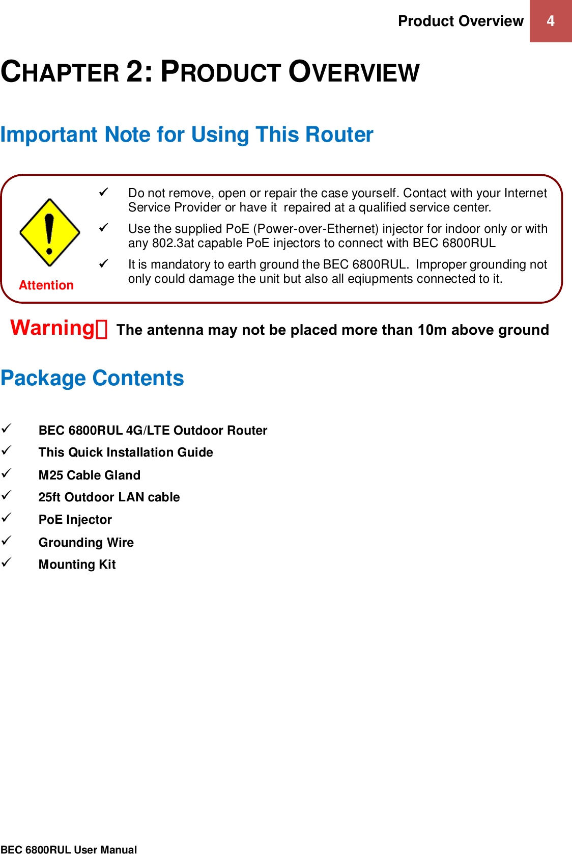 Product Overview 4                                                 BEC 6800RUL User Manual  CHAPTER 2: PRODUCT OVERVIEW Important Note for Using This Router           Package Contents  BEC 6800RUL 4G/LTE Outdoor Router  This Quick Installation Guide  M25 Cable Gland   25ft Outdoor LAN cable   PoE Injector  Grounding Wire   Mounting Kit      Do not remove, open or repair the case yourself. Contact with your Internet Service Provider or have it  repaired at a qualified service center.   Use the supplied PoE (Power-over-Ethernet) injector for indoor only or with any 802.3at capable PoE injectors to connect with BEC 6800RUL  It is mandatory to earth ground the BEC 6800RUL.  Improper grounding not only could damage the unit but also all eqiupments connected to it.  Attention  Warning：The antenna may not be placed more than 10m above ground